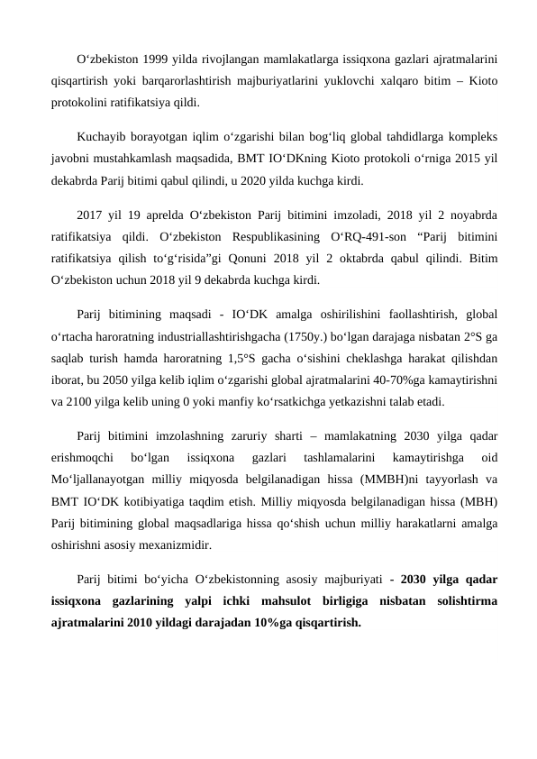 O‘zbekiston 1999 yilda rivojlangan mamlakatlarga issiqxona gazlari ajratmalarini
qisqartirish yoki barqarorlashtirish majburiyatlarini yuklovchi xalqaro bitim – Kioto
protokolini ratifikatsiya qildi.
Kuchayib borayotgan iqlim o‘zgarishi bilan bog‘liq global tahdidlarga kompleks
javobni mustahkamlash maqsadida, BMT IO‘DKning Kioto protokoli o‘rniga 2015 yil
dekabrda Parij bitimi qabul qilindi, u 2020 yilda kuchga kirdi.
2017 yil 19 aprelda O‘zbekiston Parij bitimini imzoladi, 2018 yil 2 noyabrda
ratifikatsiya  qildi. O‘zbekiston  Respublikasining  O‘RQ-491-son  “Parij  bitimini
ratifikatsiya  qilish  to‘g‘risida”gi  Qonuni  2018 yil  2 oktabrda qabul  qilindi. Bitim
O‘zbekiston uchun 2018 yil 9 dekabrda kuchga kirdi.
Parij  bitimining  maqsadi  -  IO‘DK  amalga  oshirilishini  faollashtirish,  global
o‘rtacha haroratning industriallashtirishgacha (1750y.) bo‘lgan darajaga nisbatan 2°S ga
saqlab turish hamda haroratning 1,5°S gacha o‘sishini cheklashga harakat qilishdan
iborat, bu 2050 yilga kelib iqlim o‘zgarishi global ajratmalarini 40-70%ga kamaytirishni
va 2100 yilga kelib uning 0 yoki manfiy ko‘rsatkichga yetkazishni talab etadi.
Parij  bitimini  imzolashning  zaruriy  sharti  –  mamlakatning  2030  yilga  qadar
erishmoqchi  bo‘lgan  issiqxona  gazlari  tashlamalarini  kamaytirishga  oid
Mo‘ljallanayotgan  milliy  miqyosda  belgilanadigan  hissa  (MMBH)ni  tayyorlash  va
BMT IO‘DK kotibiyatiga taqdim etish. Milliy miqyosda belgilanadigan hissa (MBH)
Parij bitimining global maqsadlariga hissa qo‘shish uchun milliy harakatlarni amalga
oshirishni asosiy mexanizmidir.
Parij  bitimi bo‘yicha O‘zbekistonning asosiy majburiyati - 2030 yilga qadar
issiqxona  gazlarining  yalpi  ichki  mahsulot  birligiga  nisbatan  solishtirma
ajratmalarini 2010 yildagi darajadan 10%ga qisqartirish.
 
