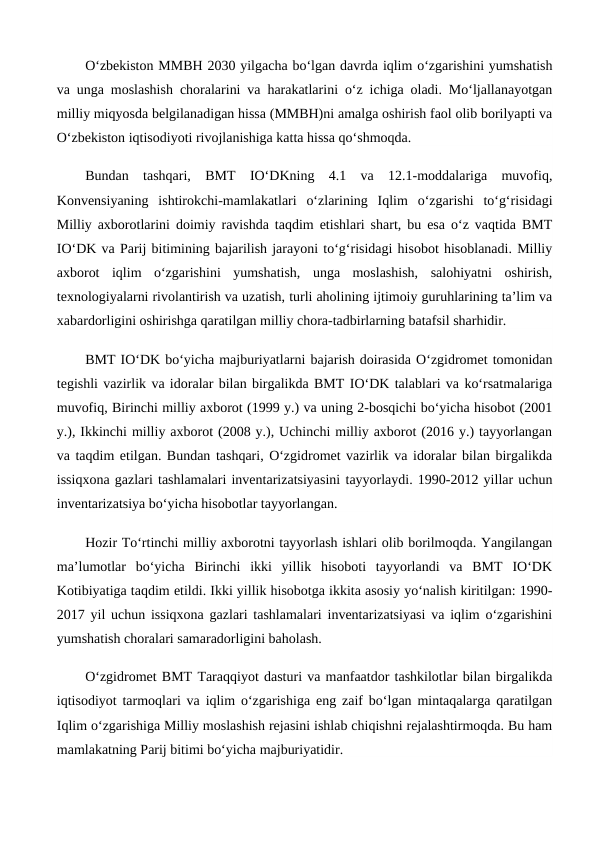 O‘zbekiston MMBH 2030 yilgacha bo‘lgan davrda iqlim o‘zgarishini yumshatish
va unga moslashish choralarini va harakatlarini o‘z ichiga oladi. Mo‘ljallanayotgan
milliy miqyosda belgilanadigan hissa (MMBH)ni amalga oshirish faol olib borilyapti va
O‘zbekiston iqtisodiyoti rivojlanishiga katta hissa qo‘shmoqda.
Bundan  tashqari,  BMT  IO‘DKning  4.1  va  12.1-moddalariga  muvofiq,
Konvensiyaning  ishtirokchi-mamlakatlari  o‘zlarining  Iqlim  o‘zgarishi  to‘g‘risidagi
Milliy axborotlarini doimiy ravishda taqdim etishlari shart, bu esa o‘z vaqtida BMT
IO‘DK va Parij bitimining bajarilish jarayoni to‘g‘risidagi hisobot hisoblanadi. Milliy
axborot  iqlim  o‘zgarishini  yumshatish,  unga  moslashish,  salohiyatni  oshirish,
texnologiyalarni rivolantirish va uzatish, turli aholining ijtimoiy guruhlarining ta’lim va
xabardorligini oshirishga qaratilgan milliy chora-tadbirlarning batafsil sharhidir.
BMT IO‘DK bo‘yicha majburiyatlarni bajarish doirasida O‘zgidromet tomonidan
tegishli vazirlik va idoralar bilan birgalikda BMT IO‘DK talablari va ko‘rsatmalariga
muvofiq, Birinchi milliy axborot (1999 y.) va uning 2-bosqichi bo‘yicha hisobot (2001
y.), Ikkinchi milliy axborot (2008 y.), Uchinchi milliy axborot (2016 y.) tayyorlangan
va taqdim etilgan. Bundan tashqari, O‘zgidromet vazirlik va idoralar bilan birgalikda
issiqxona gazlari tashlamalari inventarizatsiyasini tayyorlaydi. 1990-2012 yillar uchun
inventarizatsiya bo‘yicha hisobotlar tayyorlangan.
Hozir To‘rtinchi milliy axborotni tayyorlash ishlari olib borilmoqda. Yangilangan
ma’lumotlar  bo‘yicha  Birinchi  ikki  yillik  hisoboti  tayyorlandi  va  BMT  IO‘DK
Kotibiyatiga taqdim etildi. Ikki yillik hisobotga ikkita asosiy yo‘nalish kiritilgan: 1990-
2017 yil uchun issiqxona gazlari tashlamalari inventarizatsiyasi va iqlim o‘zgarishini
yumshatish choralari samaradorligini baholash.
O‘zgidromet BMT Taraqqiyot dasturi va manfaatdor tashkilotlar bilan birgalikda
iqtisodiyot tarmoqlari va iqlim o‘zgarishiga eng zaif bo‘lgan mintaqalarga qaratilgan
Iqlim o‘zgarishiga Milliy moslashish rejasini ishlab chiqishni rejalashtirmoqda. Bu ham
mamlakatning Parij bitimi bo‘yicha majburiyatidir.
