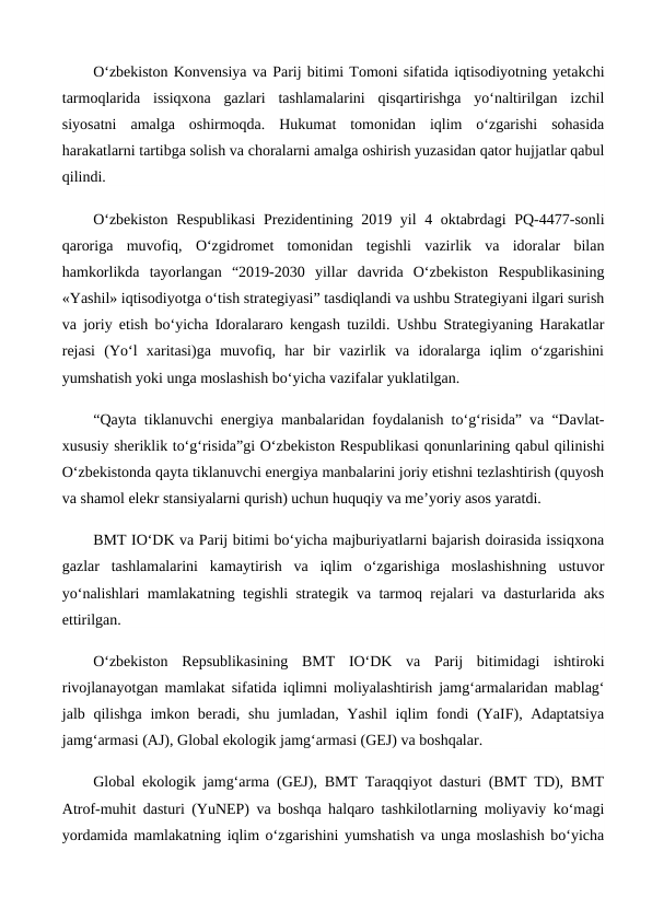 O‘zbekiston Konvensiya va Parij bitimi Tomoni sifatida iqtisodiyotning yetakchi
tarmoqlarida  issiqxona  gazlari  tashlamalarini  qisqartirishga  yo‘naltirilgan  izchil
siyosatni  amalga  oshirmoqda.  Hukumat  tomonidan  iqlim  o‘zgarishi  sohasida
harakatlarni tartibga solish va choralarni amalga oshirish yuzasidan qator hujjatlar qabul
qilindi.
O‘zbekiston  Respublikasi  Prezidentining 2019 yil  4 oktabrdagi PQ-4477-sonli
qaroriga  muvofiq,  O‘zgidromet  tomonidan  tegishli  vazirlik  va  idoralar  bilan
hamkorlikda  tayorlangan  “2019-2030  yillar  davrida  O‘zbekiston  Respublikasining
«Yashil» iqtisodiyotga o‘tish strategiyasi” tasdiqlandi va ushbu Strategiyani ilgari surish
va joriy etish bo‘yicha Idoralararo kengash tuzildi. Ushbu Strategiyaning Harakatlar
rejasi  (Yo‘l  xaritasi)ga  muvofiq,  har  bir  vazirlik  va  idoralarga  iqlim  o‘zgarishini
yumshatish yoki unga moslashish bo‘yicha vazifalar yuklatilgan.
“Qayta tiklanuvchi energiya manbalaridan foydalanish to‘g‘risida” va “Davlat-
xususiy sheriklik to‘g‘risida”gi O‘zbekiston Respublikasi qonunlarining qabul qilinishi
O‘zbekistonda qayta tiklanuvchi energiya manbalarini joriy etishni tezlashtirish (quyosh
va shamol elekr stansiyalarni qurish) uchun huquqiy va me’yoriy asos yaratdi.
BMT IO‘DK va Parij bitimi bo‘yicha majburiyatlarni bajarish doirasida issiqxona
gazlar  tashlamalarini  kamaytirish  va  iqlim  o‘zgarishiga  moslashishning  ustuvor
yo‘nalishlari mamlakatning tegishli strategik va tarmoq rejalari va dasturlarida aks
ettirilgan.
O‘zbekiston  Repsublikasining  BMT  IO‘DK  va  Parij  bitimidagi  ishtiroki
rivojlanayotgan mamlakat sifatida iqlimni moliyalashtirish jamg‘armalaridan mablag‘
jalb qilishga imkon beradi, shu jumladan, Yashil  iqlim  fondi  (YaIF), Adaptatsiya
jamg‘armasi (AJ), Global ekologik jamg‘armasi (GEJ) va boshqalar.
Global ekologik jamg‘arma (GEJ), BMT Taraqqiyot dasturi (BMT TD), BMT
Atrof-muhit dasturi (YuNEP) va boshqa halqaro tashkilotlarning moliyaviy ko‘magi
yordamida mamlakatning iqlim o‘zgarishini yumshatish va unga moslashish bo‘yicha
