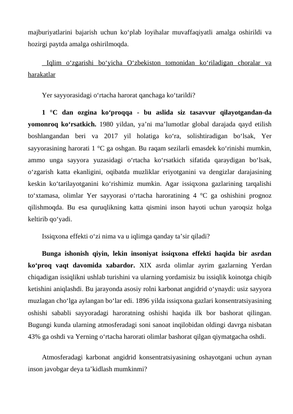 majburiyatlarini bajarish uchun ko‘plab loyihalar muvaffaqiyatli amalga oshirildi va
hozirgi paytda amalga oshirilmoqda.
 Iqlim  o‘zgarishi  bo‘yicha  O‘zbekiston  tomonidan  ko‘riladigan  choralar  va
harakatlar
Yer sayyorasidagi o‘rtacha harorat qanchaga ko‘tarildi?
1  °C  dan  ozgina  ko‘proqqa  - bu  aslida  siz  tasavvur  qilayotgandan-da
yomonroq ko‘rsatkich.  1980 yildan, ya’ni ma’lumotlar global darajada qayd etilish
boshlangandan  beri  va  2017  yil  holatiga  ko‘ra,  solishtiradigan  bo‘lsak,  Yer
sayyorasining harorati 1 °C ga oshgan. Bu raqam sezilarli emasdek ko‘rinishi mumkin,
ammo  unga  sayyora  yuzasidagi  o‘rtacha  ko‘rsatkich  sifatida  qaraydigan  bo‘lsak,
o‘zgarish katta ekanligini, oqibatda muzliklar eriyotganini va dengizlar darajasining
keskin ko‘tarilayotganini ko‘rishimiz mumkin. Agar issiqxona gazlarining tarqalishi
to‘xtamasa, olimlar Yer sayyorasi o‘rtacha haroratining 4 °C ga oshishini prognoz
qilishmoqda. Bu esa quruqlikning katta qismini inson hayoti uchun yaroqsiz holga
keltirib qo‘yadi.
Issiqxona effekti o‘zi nima va u iqlimga qanday ta’sir qiladi?
Bunga ishonish qiyin, lekin insoniyat issiqxona effekti haqida bir asrdan
ko‘proq  vaqt  davomida  xabardor.  XIX  asrda  olimlar  ayrim  gazlarning  Yerdan
chiqadigan issiqlikni ushlab turishini va ularning yordamisiz bu issiqlik koinotga chiqib
ketishini aniqlashdi. Bu jarayonda asosiy rolni karbonat angidrid o‘ynaydi: usiz sayyora
muzlagan cho‘lga aylangan bo‘lar edi. 1896 yilda issiqxona gazlari konsentratsiyasining
oshishi  sababli  sayyoradagi  haroratning  oshishi  haqida  ilk  bor  bashorat  qilingan.
Bugungi kunda ularning atmosferadagi soni sanoat inqilobidan oldingi davrga nisbatan
43% ga oshdi va Yerning o‘rtacha harorati olimlar bashorat qilgan qiymatgacha oshdi.
Atmosferadagi karbonat angidrid konsentratsiyasining oshayotgani uchun aynan
inson javobgar deya ta’kidlash mumkinmi?
