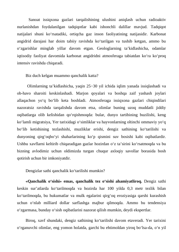  Sanoat  issiqxona  gazlari  tarqalishining  ulushini  aniqlash  uchun  radioaktiv
nurlanishdan  foydalanilgan  tadqiqotlar  kabi  ishonchli  dalillar  mavjud.  Tadqiqot
natijalari  shuni  ko‘rsatadiki,  ortiqcha  gaz  inson  faoliyatining  natijasidir.  Karbonat
angidrid darajasi har doim tabiiy ravishda ko‘tarilgan va tushib ketgan, ammo bu
o‘zgarishlar  minglab  yillar  davom  etgan.  Geologlarning  ta’kidlashicha,  odamlar
iqtisodiy faoliyat davomida karbonat angidridni atmosferaga tabiatdan ko‘ra ko‘proq
intensiv ravishda chiqaradi.
Biz duch kelgan muammo qanchalik katta?
 Olimlarning ta’kidlashicha, yaqin 25−30 yil ichida iqlim yanada issiqlashadi va
ob-havo  sharoiti  keskinlashadi.  Marjon  qoyalari  va  boshqa  zaif  yashash  joylari
allaqachon  yo‘q  bo‘lib  keta  boshladi.  Atmosferaga  issiqxona  gazlari  chiqindilari
nazoratsiz  ravishda  tarqalishda  davom  etsa,  olimlar  buning  uzoq  muddatli  jiddiy
oqibatlarga olib kelishidan qo‘rqishmoqda: bular, dunyo tartibining buzilishi, keng
ko‘lamli migratsiya, Yer tarixidagi o‘simliklar va hayvonlarning oltinchi ommaviy yo‘q
bo‘lib  ketishining  tezlashishi,  muzliklar  erishi,  dengiz  sathining  ko‘tarilishi  va
dunyoning  qirg‘oqbo‘yi  shaharlarining  ko‘p  qismini  suv  bosishi  kabi  oqibatlardir.
Ushbu xavflarni keltirib chiqaradigan gazlar hozirdan o‘z ta’sirini ko‘rsatmoqda va bu
bizning  avlodimiz  uchun  oldimizda  turgan  chuqur  axloqiy  savollar  borasida  bosh
qotirish uchun bir imkoniyatdir.
Dengizlar sathi qanchalik ko‘tarilishi mumkin?
«Qanchalik o‘sishi» emas, qanchalik tez o‘sishi ahamiyatliroq. Dengiz sathi
keskin  sur’atlarda  ko‘tarilmoqda  va  hozirda  har  100  yilda  0,3  metr  tezlik  bilan
ko‘tarilmoqda, bu hukumatlar va mulk egalarini qirg‘oq eroziyasiga qarshi kurashish
uchun  o‘nlab  milliard  dollar  sarflashga  majbur  qilmoqda.  Ammo  bu  tendensiya
o‘zgarmasa, bunday o‘sish oqibatlarini nazorat qilish mumkin, deydi ekspertlar.
Biroq, xavf shundaki, dengiz sathining ko‘tarilishi davom etaveradi. Yer tarixini
o‘rganuvchi olimlar, eng yomon holatda, garchi bu ehtimoldan yiroq bo‘lsa-da, o‘n yil
