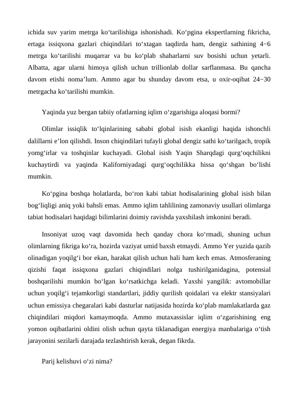 ichida suv yarim metrga ko‘tarilishiga ishonishadi. Ko‘pgina ekspertlarning fikricha,
ertaga  issiqxona  gazlari  chiqindilari  to‘xtagan taqdirda ham, dengiz sathining 4−6
metrga  ko‘tarilishi  muqarrar  va  bu  ko‘plab  shaharlarni  suv  bosishi  uchun  yetarli.
Albatta, agar ularni himoya qilish uchun trillionlab dollar sarflanmasa. Bu qancha
davom etishi noma’lum. Ammo agar bu shunday davom etsa, u oxir-oqibat 24−30
metrgacha ko‘tarilishi mumkin.
Yaqinda yuz bergan tabiiy ofatlarning iqlim o‘zgarishiga aloqasi bormi?
Olimlar  issiqlik  to‘lqinlarining  sababi  global  isish  ekanligi  haqida  ishonchli
dalillarni e’lon qilishdi. Inson chiqindilari tufayli global dengiz sathi ko‘tarilgach, tropik
yomg‘irlar  va  toshqinlar  kuchayadi.  Global  isish  Yaqin  Sharqdagi  qurg‘oqchilikni
kuchaytirdi  va  yaqinda  Kaliforniyadagi  qurg‘oqchilikka  hissa  qo‘shgan  bo‘lishi
mumkin.
Ko‘pgina boshqa holatlarda, bo‘ron kabi tabiat hodisalarining global isish bilan
bog‘liqligi aniq yoki bahsli emas. Ammo iqlim tahlilining zamonaviy usullari olimlarga
tabiat hodisalari haqidagi bilimlarini doimiy ravishda yaxshilash imkonini beradi.
Insoniyat  uzoq  vaqt  davomida  hech  qanday  chora  ko‘rmadi,  shuning  uchun
olimlarning fikriga ko‘ra, hozirda vaziyat umid baxsh etmaydi. Ammo Yer yuzida qazib
olinadigan yoqilg‘i bor ekan, harakat qilish uchun hali ham kech emas. Atmosferaning
qizishi  faqat  issiqxona  gazlari  chiqindilari  nolga  tushirilganidagina,  potensial
boshqarilishi  mumkin  bo‘lgan  ko‘rsatkichga  keladi.  Yaxshi  yangilik:  avtomobillar
uchun yoqilg‘i tejamkorligi standartlari, jiddiy qurilish qoidalari va elektr stansiyalari
uchun emissiya chegaralari kabi dasturlar natijasida hozirda ko‘plab mamlakatlarda gaz
chiqindilari  miqdori  kamaymoqda.  Ammo  mutaxassislar  iqlim  o‘zgarishining  eng
yomon oqibatlarini oldini olish uchun qayta tiklanadigan energiya manbalariga o‘tish
jarayonini sezilarli darajada tezlashtirish kerak, degan fikrda.
Parij kelishuvi o‘zi nima?

