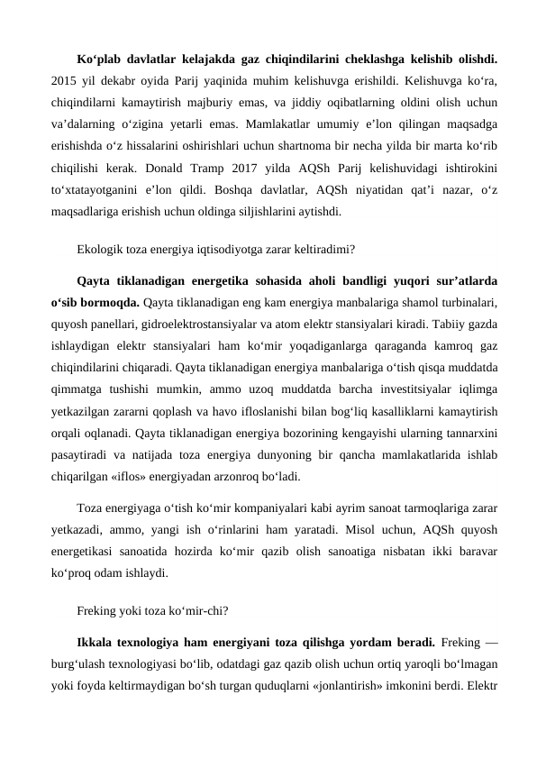Ko‘plab davlatlar kelajakda gaz chiqindilarini cheklashga kelishib olishdi.
2015 yil dekabr oyida Parij yaqinida muhim kelishuvga erishildi. Kelishuvga ko‘ra,
chiqindilarni kamaytirish majburiy emas, va jiddiy oqibatlarning oldini olish uchun
va’dalarning  o‘zigina  yetarli  emas.  Mamlakatlar  umumiy e’lon  qilingan  maqsadga
erishishda o‘z hissalarini oshirishlari uchun shartnoma bir necha yilda bir marta ko‘rib
chiqilishi  kerak.  Donald  Tramp  2017  yilda  AQSh  Parij  kelishuvidagi  ishtirokini
to‘xtatayotganini  e’lon  qildi.  Boshqa  davlatlar,  AQSh  niyatidan  qat’i  nazar,  o‘z
maqsadlariga erishish uchun oldinga siljishlarini aytishdi.
Ekologik toza energiya iqtisodiyotga zarar keltiradimi?
Qayta  tiklanadigan  energetika  sohasida  aholi  bandligi  yuqori  sur’atlarda
o‘sib bormoqda. Qayta tiklanadigan eng kam energiya manbalariga shamol turbinalari,
quyosh panellari, gidroelektrostansiyalar va atom elektr stansiyalari kiradi. Tabiiy gazda
ishlaydigan  elektr  stansiyalari  ham  ko‘mir  yoqadiganlarga  qaraganda  kamroq  gaz
chiqindilarini chiqaradi. Qayta tiklanadigan energiya manbalariga o‘tish qisqa muddatda
qimmatga  tushishi  mumkin,  ammo  uzoq  muddatda  barcha  investitsiyalar  iqlimga
yetkazilgan zararni qoplash va havo ifloslanishi bilan bog‘liq kasalliklarni kamaytirish
orqali oqlanadi. Qayta tiklanadigan energiya bozorining kengayishi ularning tannarxini
pasaytiradi  va natijada  toza energiya dunyoning bir  qancha mamlakatlarida  ishlab
chiqarilgan «iflos» energiyadan arzonroq bo‘ladi.
Toza energiyaga o‘tish ko‘mir kompaniyalari kabi ayrim sanoat tarmoqlariga zarar
yetkazadi, ammo, yangi  ish o‘rinlarini  ham  yaratadi. Misol  uchun, AQSh quyosh
energetikasi  sanoatida  hozirda  ko‘mir  qazib  olish  sanoatiga  nisbatan  ikki  baravar
ko‘proq odam ishlaydi.
Freking yoki toza ko‘mir-chi?
Ikkala texnologiya ham energiyani toza qilishga yordam beradi. Freking —
burg‘ulash texnologiyasi bo‘lib, odatdagi gaz qazib olish uchun ortiq yaroqli bo‘lmagan
yoki foyda keltirmaydigan bo‘sh turgan quduqlarni «jonlantirish» imkonini berdi. Elektr
