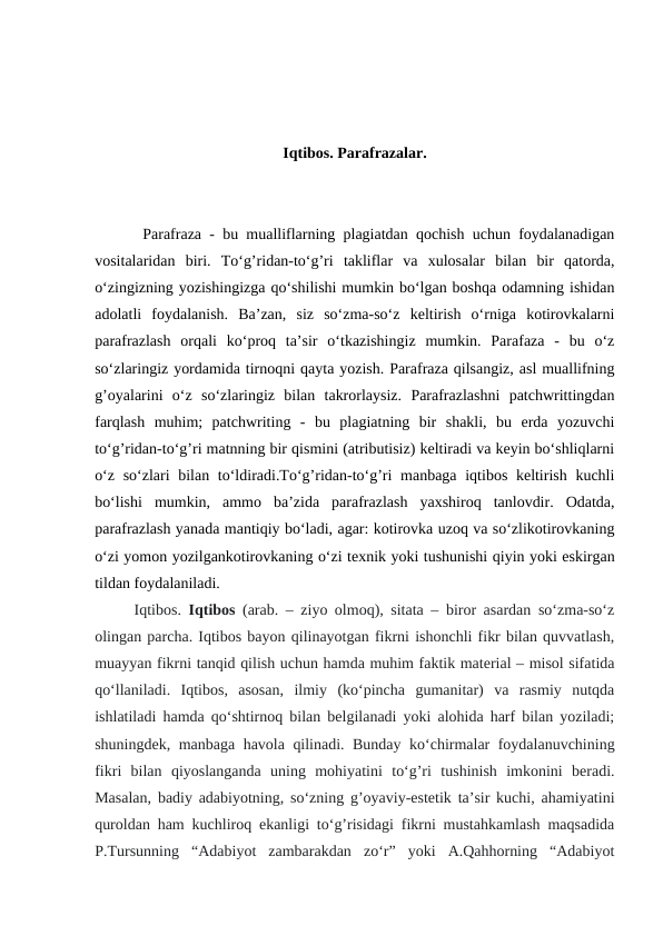 Iqtibos. Parafrazalar.
      Parafraza - bu mualliflarning plagiatdan qochish uchun foydalanadigan
vositalaridan  biri.  To‘g’ridan-to‘g’ri  takliflar  va  xulosalar  bilan  bir  qatorda,
o‘zingizning yozishingizga qo‘shilishi mumkin bo‘lgan boshqa odamning ishidan
adolatli  foydalanish.  Ba’zan,  siz  so‘zma-so‘z  keltirish  o‘rniga  kotirovkalarni
parafrazlash  orqali  ko‘proq  ta’sir  o‘tkazishingiz  mumkin.  Parafaza  -  bu  o‘z
so‘zlaringiz yordamida tirnoqni qayta yozish. Parafraza qilsangiz, asl muallifning
g’oyalarini  o‘z  so‘zlaringiz  bilan  takrorlaysiz.  Parafrazlashni  patchwrittingdan
farqlash  muhim;  patchwriting  -  bu  plagiatning  bir  shakli,  bu  erda  yozuvchi
to‘g’ridan-to‘g’ri matnning bir qismini (atributisiz) keltiradi va keyin bo‘shliqlarni
o‘z so‘zlari bilan to‘ldiradi.To‘g’ridan-to‘g’ri  manbaga iqtibos keltirish kuchli
bo‘lishi  mumkin,  ammo  ba’zida  parafrazlash  yaxshiroq  tanlovdir.  Odatda,
parafrazlash yanada mantiqiy bo‘ladi, agar: kotirovka uzoq va so‘zlikotirovkaning
o‘zi yomon yozilgankotirovkaning o‘zi texnik yoki tushunishi qiyin yoki eskirgan
tildan foydalaniladi.
Iqtibos.  Iqtibos (arab. – ziyo olmoq), sitata – biror asardan so‘zma-so‘z
olingan parcha. Iqtibos bayon qilinayotgan fikrni ishonchli fikr bilan quvvatlash,
muayyan fikrni tanqid qilish uchun hamda muhim faktik material – misol sifatida
qo‘llaniladi.  Iqtibos,  asosan,  ilmiy  (ko‘pincha  gumanitar)  va  rasmiy  nutqda
ishlatiladi hamda qo‘shtirnoq bilan belgilanadi yoki alohida harf bilan yoziladi;
shuningdek, manbaga havola qilinadi. Bunday ko‘chirmalar foydalanuvchining
fikri  bilan  qiyoslanganda  uning  mohiyatini  to‘g’ri  tushinish  imkonini  beradi.
Masalan, badiy adabiyotning, so‘zning g’oyaviy-estetik ta’sir kuchi, ahamiyatini
quroldan ham kuchliroq ekanligi to‘g’risidagi fikrni mustahkamlash maqsadida
P.Tursunning  “Adabiyot  zambarakdan  zo‘r”  yoki  A.Qahhorning  “Adabiyot
