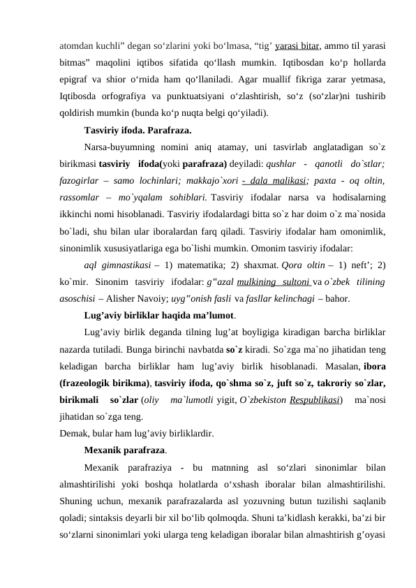 atomdan kuchli” degan so‘zlarini yoki bo‘lmasa, “tig’ yarasi bitar, ammo til yarasi
bitmas”  maqolini  iqtibos  sifatida  qo‘llash  mumkin.  Iqtibosdan  ko‘p  hollarda
epigraf va shior o‘rnida ham qo‘llaniladi. Agar muallif fikriga zarar yetmasa,
Iqtibosda  orfografiya  va  punktuatsiyani  o‘zlashtirish,  so‘z  (so‘zlar)ni  tushirib
qoldirish mumkin (bunda ko‘p nuqta belgi qo‘yiladi).
Tasviriy ifoda. Parafraza.
Narsa-buyumning  nomini  aniq  atamay,  uni  tasvirlab  anglatadigan  so`z
birikmasi tasviriy  ifoda(yoki parafraza) deyiladi: qushlar  -  qanotli  do`stlar;
fazogirlar – samo lochinlari; makkajo`xori - dala malikasi; paxta - oq oltin,
rassomlar  –  mo`yqalam  sohiblari. Tasviriy  ifodalar  narsa  va  hodisalarning
ikkinchi nomi hisoblanadi. Tasviriy ifodalardagi bitta so`z har doim o`z ma`nosida
bo`ladi, shu bilan ular iboralardan farq qiladi. Tasviriy ifodalar ham omonimlik,
sinonimlik xususiyatlariga ega bo`lishi mumkin. Omonim tasviriy ifodalar: 
aql gimnastikasi – 1) matematika; 2) shaxmat. Qora oltin – 1) neft’; 2)
ko`mir.  Sinonim  tasviriy  ifodalar: g‟azal mulkining  sultoni
 
   va o`zbek  tilining
asoschisi – Alisher Navoiy; uyg‟onish fasli va fasllar kelinchagi – bahor.
Lug’aviy birliklar haqida ma’lumot.
Lug’aviy birlik deganda tilning lug’at boyligiga kiradigan barcha birliklar
nazarda tutiladi. Bunga birinchi navbatda so`z kiradi. So`zga ma`no jihatidan teng
keladigan  barcha  birliklar  ham  lug’aviy  birlik  hisoblanadi.  Masalan, ibora
(frazeologik birikma), tasviriy ifoda, qo`shma so`z, juft so`z, takroriy so`zlar,
birikmali  so`zlar (oliy  ma`lumotli yigit, O`zbekiston Respublikasi)  ma`nosi
jihatidan so`zga teng. 
Demak, bular ham lug’aviy birliklardir.
Mexanik parafraza.
Mexanik  parafraziya  -  bu  matnning  asl  so‘zlari  sinonimlar  bilan
almashtirilishi  yoki  boshqa  holatlarda  o‘xshash  iboralar  bilan  almashtirilishi.
Shuning uchun, mexanik parafrazalarda asl yozuvning butun tuzilishi saqlanib
qoladi; sintaksis deyarli bir xil bo‘lib qolmoqda. Shuni ta’kidlash kerakki, ba’zi bir
so‘zlarni sinonimlari yoki ularga teng keladigan iboralar bilan almashtirish g’oyasi
