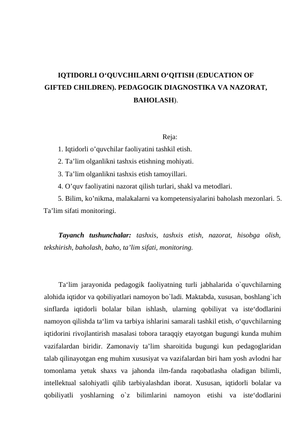 IQTIDORLI O‘QUVCHILARNI O‘QITISH (EDUCATION OF
GIFTED CHILDREN). PEDAGOGIK DIAGNOSTIKA VA NAZORAT,
BAHOLASH).
Reja:
1. Iqtidorli o’quvchilar faoliyatini tashkil etish.
2. Ta’lim olganlikni tashxis etishning mohiyati. 
3. Ta’lim olganlikni tashxis etish tamoyillari. 
4. O’quv faoliyatini nazorat qilish turlari, shakl va metodlari.
5. Bilim, ko’nikma, malakalarni va kompetensiyalarini baholash mezonlari. 5.
Ta’lim sifati monitoringi.
Tayanch  tushunchalar: tashxis,  tashxis  etish,  nazorat,  hisobga  olish,
tekshirish, baholash, baho, ta’lim sifati, monitoring.
Ta‘lim jarayonida pedagogik faoliyatning turli jabhalarida o`quvchilarning
alohida iqtidor va qobiliyatlari namoyon bo`ladi. Maktabda, xususan, boshlang`ich
sinflarda  iqtidorli  bolalar  bilan  ishlash,  ularning  qobiliyat  va  iste‘dodlarini
namoyon qilishda ta‘lim va tarbiya ishlarini samarali tashkil etish, o‘quvchilarning
iqtidorini rivojlantirish masalasi tobora taraqqiy etayotgan bugungi kunda muhim
vazifalardan biridir. Zamonaviy ta’lim sharoitida bugungi kun pedagoglaridan
talab qilinayotgan eng muhim xususiyat va vazifalardan biri ham yosh avlodni har
tomonlama  yetuk  shaxs  va  jahonda  ilm-fanda  raqobatlasha  oladigan  bilimli,
intellektual salohiyatli qilib tarbiyalashdan iborat. Xususan, iqtidorli bolalar va
qobiliyatli  yoshlarning  o`z  bilimlarini  namoyon  etishi  va  iste‘dodlarini
