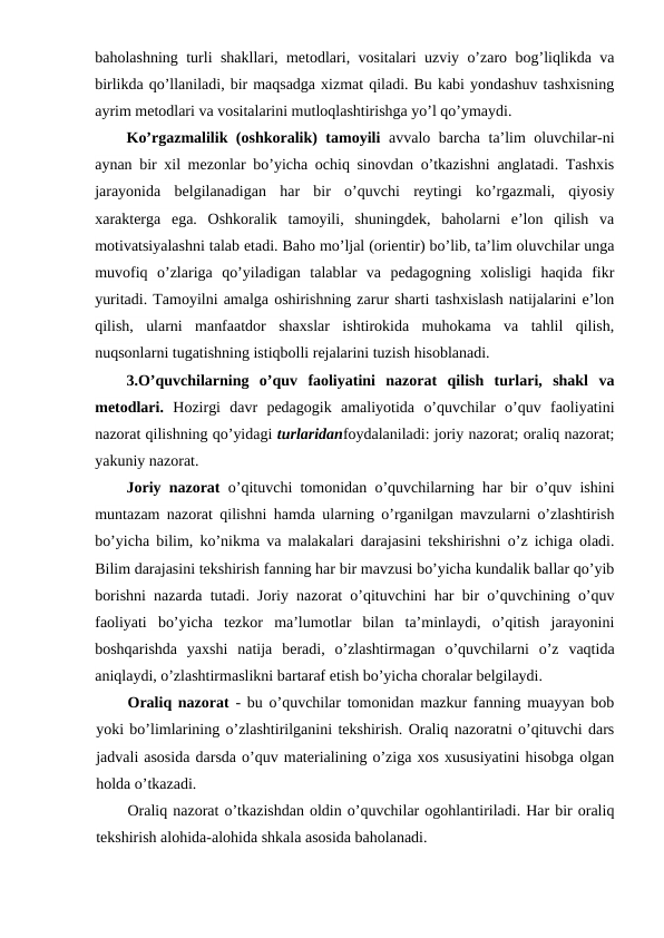 baholashning turli shakllari, metodlari, vositalari uzviy o’zaro bog’liqlikda va
birlikda qo’llaniladi, bir maqsadga xizmat qiladi. Bu kabi yondashuv tashxisning
ayrim metodlari va vositalarini mutloqlashtirishga yo’l qo’ymaydi.
Ko’rgazmalilik (oshkoralik) tamoyili avvalo barcha ta’lim oluvchilar-ni
aynan bir xil mezonlar bo’yicha ochiq sinovdan o’tkazishni anglatadi. Tashxis
jarayonida  belgilanadigan  har  bir  o’quvchi  reytingi  ko’rgazmali,  qiyosiy
xarakterga  ega.  Oshkoralik  tamoyili,  shuningdek,  baholarni  e’lon  qilish  va
motivatsiyalashni talab etadi. Baho mo’ljal (orientir) bo’lib, ta’lim oluvchilar unga
muvofiq  o’zlariga  qo’yiladigan  talablar  va  pedagogning  xolisligi  haqida  fikr
yuritadi. Tamoyilni amalga oshirishning zarur sharti tashxislash natijalarini e’lon
qilish,  ularni  manfaatdor  shaxslar  ishtirokida  muhokama  va  tahlil  qilish,
nuqsonlarni tugatishning istiqbolli rejalarini tuzish hisoblanadi.
3.O’quvchilarning  o’quv  faoliyatini  nazorat  qilish  turlari,  shakl  va
metodlari. Hozirgi  davr  pedagogik  amaliyotida  o’quvchilar  o’quv  faoliyatini
nazorat qilishning qo’yidagi turlaridanfoydalaniladi: joriy nazorat; oraliq nazorat;
yakuniy nazorat.
Joriy nazorat o’qituvchi tomonidan o’quvchilarning har bir o’quv ishini
muntazam nazorat qilishni hamda ularning o’rganilgan mavzularni o’zlashtirish
bo’yicha bilim, ko’nikma va malakalari darajasini tekshirishni o’z ichiga oladi.
Bilim darajasini tekshirish fanning har bir mavzusi bo’yicha kundalik ballar qo’yib
borishni nazarda tutadi. Joriy nazorat o’qituvchini har bir o’quvchining o’quv
faoliyati  bo’yicha  tezkor  ma’lumotlar  bilan  ta’minlaydi,  o’qitish  jarayonini
boshqarishda  yaxshi  natija  beradi,  o’zlashtirmagan  o’quvchilarni  o’z  vaqtida
aniqlaydi, o’zlashtirmaslikni bartaraf etish bo’yicha choralar belgilaydi.
Oraliq nazorat - bu o’quvchilar tomonidan mazkur fanning muayyan bob
yoki bo’limlarining o’zlashtirilganini tekshirish. Oraliq nazoratni o’qituvchi dars
jadvali asosida darsda o’quv materialining o’ziga xos xususiyatini hisobga olgan
holda o’tkazadi.
Oraliq nazorat o’tkazishdan oldin o’quvchilar ogohlantiriladi. Har bir oraliq
tekshirish alohida-alohida shkala asosida baholanadi.
