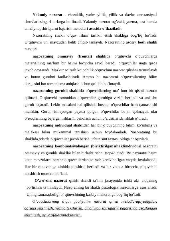 Yakuniy nazorat - choraklik, yarim yillik, yillik va davlat attestatsiyasi
sinovlari singari turlarga bo’linadi. Yakuniy nazorat og’zaki, yozma, test hamda
amaliy topshiriqlarni bajarish metodlari asosida o’tkaziladi.
Nazoratning  shakli  o’quv  ishini  tashkil  etish  shakliga  bog’liq  bo’ladi.
O’qituvchi uni mavzudan kelib chiqib tanlaydi. Nazoratning asosiy  besh shakli
mavjud:
nazoratning  ommaviy  (frontal)  shaklida  o’qituvchi  o’quvchilarga
materialning ma’lum bir hajmi bo’yicha savol beradi, o’quvchilar unga qisqa
javob qaytaradi. Mazkur so’rash ko’pchilik o’quvchini nazorat qilishni ta’minlaydi
va  butun  guruhni  faollashtiradi.  Ammo  bu  nazoratni  o’quvchilarning  bilim
darajasini har tomonlama aniqlash uchun qo’llab bo’lmaydi.
nazoratning guruhli shaklida o’quvchilarning ma’ lum bir qismi nazorat
qilinadi. O’qituvchi tomonidan o’quvchilar guruhiga vazifa beriladi va uni shu
guruh bajaradi. Lekin masalani hal qilishda boshqa o’quvchilar ham qatnashishi
mumkin.  Guruh  ishlayotgan  paytda  qolgan  o’quvchilar  bo’sh  qolmaydi,  ular
o’rtoqlarining bajargan ishlarini baholash uchun o’z ustilarida ishlab o’tiradi.
nazoratning individual shaklidan har bir o’quvchining bilim, ko’nikma va
malakasi  bilan  mukammal  tanishish  uchun  foydalaniladi.  Nazoratning  bu
shaklida,odatda o’quvchilar javob berish uchun sinf taxtasi oldiga chaqiriladi.
nazoratning kombinatsiyalangan (biriktirilgan)shakliindividual nazoratni
ommaviy va guruhli shakllar bilan birlashtirishni taqozo etadi. Bu nazoratni hajmi
katta mavzularni barcha o’quvchilardan so’rash kerak bo’lgan vaqtda foydalanadi.
Har bir o’quvchiga alohida topshiriq beriladi va bir vaqtda birnecha o’quvchini
tekshirish mumkin bo’ladi.
O’z-o’zini  nazorat  qilish shakli ta’lim  jarayonida ichki  aks  aloqaning
bo’lishini ta’minlaydi. Nazoratning bu shakli psixologik mezonlarga asoslanadi.
Uning samaradorligi o’ qituvchining kasbiy mahoratiga bog’liq bo’ladi.
O’quvchilarning  o’quv  faoliyatini  nazorat  qilish  
 
 metodlariquyidagilar:
 
 
og’zaki tekshirish, yozma tekshirish, amaliytop shiriqlarni bajarishga asoslangan
tekshirish, uy vazifalarinitekshirish.
