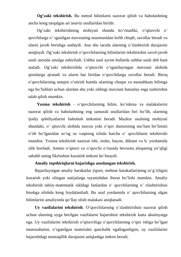 Og’zaki tekshirish. Bu metod bilimlarni nazorat qilish va baholashning
ancha keng tarqalgan an’anaviy usullaridan biridir.
Og’zaki  tekshirishning  mohiyati  shunda  ko’rinadiki,  o’qituvchi  o’
quvchilarga o’ rganilgan mavzuning mazmunidan kelib chiqib, savollar beradi va
ularni javob berishga undaydi. Ana shu tarzda ularning o’zlashtirish darajasini
aniqlaydi. Og’zaki tekshirish o’quvchilarning bilimlarini tekshirishni savol-javob
usuli asosida amalga oshiriladi. Ushbu usul ayrim hollarda suhbat usuli deb ham
ataladi.  Og’zaki  tekshirishda  o’qituvchi  o’rganilayotgan  mavzuni  alohida
qismlarga ajratadi va ularni har biridan o’quvchilarga savollar beradi. Biroq
o’quvchilarning nutqini o’stirish hamda ularning chuqur va mustahkam bilimga
ega bo’lishlari uchun ulardan shu yoki oldingi mavzuni butunlay esga tushirishni
talab qilish mumkin.
Yozma  tekshirish -  o’quvchilarning  bilim,  ko’nikma  va  malakalarini
nazorat qilish va baholashning eng samarali usullaridan biri bo’lib, ularning
ijodiy  qobiliyatlarini  baholash  imkonini  beradi.  Mazkur  usulning  mohiyati
shundaki, o’ qituvchi alohida mavzu yoki o’quv dasturining ma’lum bo’limini
o’tib bo’lganidan so’ng oz vaqtning ichida barcha o’ quvchilarni tekshirishi
mumkin. Yozma tekshirish nazorat ishi, insho, bayon, diktant va b. yordamida
olib boriladi. Ammo o’qituvi va o’quvchi o’rtasida bevosita aloqaning yo’qligi
sababli uning fikrlashini kuzatish imkoni bo’lmaydi.
Amaliy topshiriqlarni bajarishga asoslangan tekshirish.
Bajarilayotgan amaliy harakatlar (sport, mehnat harakatlari)ning to’g’riligini
kuzatish yoki olingan natijalarga tayanishdan iborat bo’lishi mumkin. Amaliy
tekshirish tabiiy-matematik sikldagi fanlardan o’ quvchilarning o’ zlashtirishini
hisobga olishda keng foydalaniladi. Bu usul yordamida o’ quvchilarning olgan
bilimlarini amaliyotda qo’llay olish malakasi aniqlanadi.
Uy vazifalarini tekshirish. O’quvchilarning o’zlashtirishini nazorat qilish
uchun ularning uyga berilgan vazifalarni bajarishini tekshirish katta ahamiyatga
ega. Uy vazifalarini tekshirish o’qituvchiga o’quvchilarning o’quv ishiga bo’lgan
munosabatini, o’rganilgan materialni  qanchalik egallaganligini, uy vazifalarini
bajarishdagi mustaqillik darajasini aniqlashga imkon beradi.
