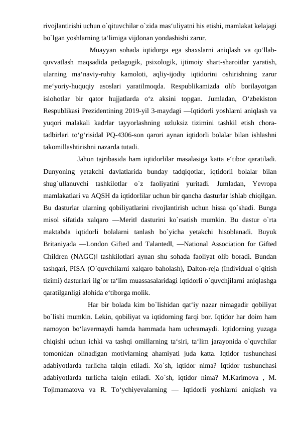rivojlantirishi uchun o`qituvchilar o`zida mas‘uliyatni his etishi, mamlakat kelajagi
bo`lgan yoshlarning ta‘limiga vijdonan yondashishi zarur. 
         Muayyan sohada iqtidorga ega shaxslarni aniqlash va qoʻllab-
quvvatlash maqsadida pedagogik, psixologik, ijtimoiy shart-sharoitlar yaratish,
ularning  maʻnaviy-ruhiy  kamoloti,  aqliy-ijodiy  iqtidorini  oshirishning  zarur
meʻyoriy-huquqiy  asoslari  yaratilmoqda.  Respublikamizda  olib  borilayotgan
islohotlar  bir  qator  hujjatlarda  oʻz  aksini  topgan.  Jumladan,  Oʻzbekiston
Respublikasi Prezidentining 2019-yil 3-maydagi ―Iqtidorli yoshlarni aniqlash va
yuqori  malakali  kadrlar  tayyorlashning  uzluksiz  tizimini  tashkil  etish  chora-
tadbirlari toʻgʻrisida‖ PQ-4306-son qarori aynan iqtidorli bolalar bilan ishlashni
takomillashtirishni nazarda tutadi.
       Jahon tajribasida ham iqtidorlilar masalasiga katta e‘tibor qaratiladi.
Dunyoning  yetakchi  davlatlarida  bunday  tadqiqotlar,  iqtidorli  bolalar  bilan
shug`ullanuvchi  tashkilotlar  o`z  faoliyatini  yuritadi.  Jumladan,  Yevropa
mamlakatlari va AQSH da iqtidorlilar uchun bir qancha dasturlar ishlab chiqilgan.
Bu dasturlar ularning qobiliyatlarini rivojlantirish uchun hissa qo`shadi. Bunga
misol  sifatida xalqaro  ―Merit‖ dasturini  ko`rsatish  mumkin.  Bu  dastur  o`rta
maktabda  iqtidorli  bolalarni  tanlash  bo`yicha  yetakchi  hisoblanadi.  Buyuk
Britaniyada ―London Gifted and Talanted‖, ―National Association for Gifted
Children (NAGC)‖ tashkilotlari aynan shu sohada faoliyat olib boradi. Bundan
tashqari, PISA (O`quvchilarni xalqaro baholash), Dalton-reja (Individual o`qitish
tizimi) dasturlari ilg`or ta‘lim muassasalaridagi iqtidorli o`quvchjilarni aniqlashga
qaratilganligi alohida e‘tiborga molik. 
          Har bir bolada kim bo`lishidan qat‘iy nazar nimagadir qobiliyat
bo`lishi mumkin. Lekin, qobiliyat va iqtidorning farqi bor. Iqtidor har doim ham
namoyon bo‘lavermaydi hamda hammada ham uchramaydi. Iqtidorning yuzaga
chiqishi uchun ichki va tashqi omillarning ta‘siri, ta‘lim jarayonida o`quvchilar
tomonidan  olinadigan  motivlarning  ahamiyati  juda  katta.  Iqtidor  tushunchasi
adabiyotlarda turlicha talqin  etiladi. Xo`sh,  iqtidor  nima?  Iqtidor  tushunchasi
adabiyotlarda  turlicha  talqin  etiladi.  Xo`sh,  iqtidor  nima?  M.Karimova  ,  M.
Tojimamatova  va  R.  To‘ychiyevalarning  ―  Iqtidorli  yoshlarni  aniqlash  va
