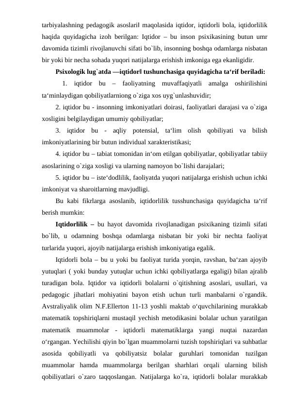 tarbiyalashning pedagogik asoslari‖ maqolasida iqtidor, iqtidorli bola, iqtidorlilik
haqida quyidagicha izoh berilgan: Iqtidor – bu inson psixikasining butun umr
davomida tizimli rivojlanuvchi sifati bo`lib, insonning boshqa odamlarga nisbatan
bir yoki bir necha sohada yuqori natijalarga erishish imkoniga ega ekanligidir. 
Psixologik lug`atda ―iqtidor‖ tushunchasiga quyidagicha ta‘rif beriladi:
 1.  iqtidor  bu  –  faoliyatning  muvaffaqiyatli  amalga  oshirilishini
ta‘minlaydigan qobiliyatlarniong o`ziga xos uyg`unlashuvidir;
2. iqtidor bu - insonning imkoniyatlari doirasi, faoliyatlari darajasi va o`ziga
xosligini belgilaydigan umumiy qobiliyatlar;
3.  iqtidor  bu  -  aqliy  potensial,  ta‘lim  olish  qobiliyati  va  bilish
imkoniyatlarining bir butun individual xarakteristikasi;
4. iqtidor bu – tabiat tomonidan in‘om etilgan qobiliyatlar, qobiliyatlar tabiiy
asoslarining o`ziga xosligi va ularning namoyon bo`lishi darajalari;
5. iqtidor bu – iste‘dodlilik, faoliyatda yuqori natijalarga erishish uchun ichki
imkoniyat va sharoitlarning mavjudligi.
Bu kabi fikrlarga asoslanib, iqtidorlilik tusshunchasiga quyidagicha ta‘rif
berish mumkin:
Iqtidorlilik – bu hayot davomida rivojlanadigan psixikaning tizimli sifati
bo`lib,  u  odamning  boshqa  odamlarga  nisbatan  bir  yoki  bir  nechta  faoliyat
turlarida yuqori, ajoyib natijalarga erishish imkoniyatiga egalik.
Iqtidorli bola – bu u yoki bu faoliyat turida yorqin, ravshan, ba‘zan ajoyib
yutuqlari ( yoki bunday yutuqlar uchun ichki qobiliyatlarga egaligi) bilan ajralib
turadigan bola. Iqtidor va iqtidorli bolalarni o`qitishning asoslari, usullari, va
pedagogic  jihatlari  mohiyatini  bayon  etish  uchun  turli  manbalarni  o`rgandik.
Avstraliyalik olim N.F.Ellerton 11-13 yoshli maktab oʻquvchilarining murakkab
matematik topshiriqlarni mustaqil yechish metodikasini bolalar uchun yaratilgan
matematik  muammolar  -  iqtidorli  matematiklarga  yangi  nuqtai  nazardan
oʻrgangan. Yechilishi qiyin bo`lgan muammolarni tuzish topshiriqlari va suhbatlar
asosida  qobiliyatli  va  qobiliyatsiz  bolalar  guruhlari  tomonidan  tuzilgan
muammolar  hamda  muammolarga  berilgan  sharhlari  orqali  ularning  bilish
qobiliyatlari o`zaro taqqoslangan. Natijalarga ko`ra, iqtidorli bolalar murakkab
