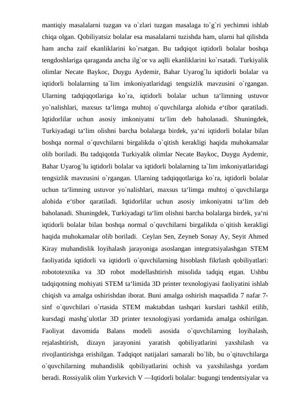 mantiqiy masalalarni tuzgan va o`zlari tuzgan masalaga to`g`ri yechimni ishlab
chiqa olgan. Qobiliyatsiz bolalar esa masalalarni tuzishda ham, ularni hal qilishda
ham ancha zaif  ekanliklarini ko`rsatgan. Bu tadqiqot  iqtidorli  bolalar  boshqa
tengdoshlariga qaraganda ancha ilg`or va aqlli ekanliklarini ko`rsatadi. Turkiyalik
olimlar Necate Baykoc, Duygu Aydemir, Bahar Uyarog`lu iqtidorli bolalar va
iqtidorli  bolalarning  ta`lim  imkoniyatlaridagi  tengsizlik  mavzusini  o`rgangan.
Ularning  tadqiqqotlariga  ko`ra,  iqtidorli  bolalar  uchun  ta‘limning  ustuvor
yo`nalishlari, maxsus ta‘limga muhtoj o`quvchilarga alohida e‘tibor qaratiladi.
Iqtidorlilar  uchun  asosiy  imkoniyatni  ta‘lim  deb  baholanadi.  Shuningdek,
Turkiyadagi ta‘lim olishni barcha bolalarga birdek, ya‘ni iqtidorli bolalar bilan
boshqa normal o`quvchilarni birgalikda o`qitish kerakligi haqida muhokamalar
olib boriladi. Bu tadqiqotda Turkiyalik olimlar Necate Baykoc, Duygu Aydemir,
Bahar Uyarog`lu iqtidorli bolalar va iqtidorli bolalarning ta`lim imkoniyatlaridagi
tengsizlik mavzusini o`rgangan. Ularning tadqiqqotlariga ko`ra, iqtidorli bolalar
uchun ta‘limning ustuvor yo`nalishlari, maxsus ta‘limga muhtoj o`quvchilarga
alohida  e‘tibor  qaratiladi.  Iqtidorlilar  uchun  asosiy  imkoniyatni  ta‘lim  deb
baholanadi. Shuningdek, Turkiyadagi ta‘lim olishni barcha bolalarga birdek, ya‘ni
iqtidorli bolalar bilan boshqa normal o`quvchilarni birgalikda o`qitish kerakligi
haqida muhokamalar olib boriladi.  Ceylan Sen, Zeyneb Sonay Ay, Seyit Ahmed
Kiray muhandislik loyihalash jarayoniga asoslangan integratsiyalashgan STEM
faoliyatida iqtidorli va iqtidorli o`quvchilarning hisoblash fikrlash qobiliyatlari:
robototexnika  va  3D  robot  modellashtirish  misolida  tadqiq  etgan.  Ushbu
tadqiqotning mohiyati STEM ta‘limida 3D printer texnologiyasi faoliyatini ishlab
chiqish va amalga oshirishdan iborat. Buni amalga oshirish maqsadida 7 nafar 7-
sinf  o`quvchilari  o`rtasida  STEM  maktabdan  tashqari  kurslari  tashkil  etilib,
kursdagi mashg`ulotlar 3D printer texnologiyasi yordamida amalga oshirilgan.
Faoliyat  davomida  Balans  modeli  asosida  o`quvchilarning  loyihalash,
rejalashtirish,  dizayn  jarayonini  yaratish  qobiliyatlarini  yaxshilash  va
rivojlantirishga erishilgan. Tadqiqot natijalari samarali bo`lib, bu o`qituvchilarga
o`quvchilarning  muhandislik  qobiliyatlarini  ochish  va  yaxshilashga  yordam
beradi. Rossiyalik olim Yurkevich V ―Iqtidorli bolalar: bugungi tendentsiyalar va
