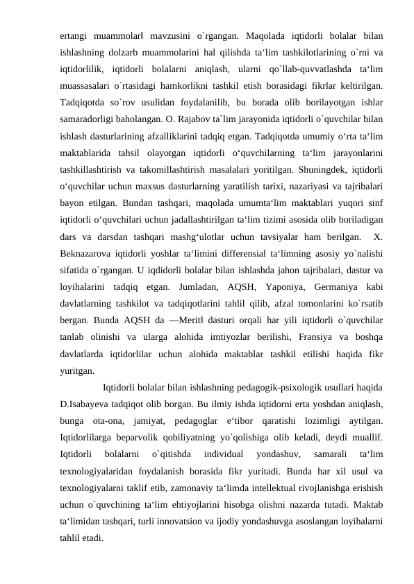 ertangi  muammolar‖  mavzusini  o`rgangan.  Maqolada  iqtidorli  bolalar  bilan
ishlashning dolzarb muammolarini hal qilishda ta‘lim tashkilotlarining o`rni va
iqtidorlilik,  iqtidorli  bolalarni  aniqlash,  ularni  qo`llab-quvvatlashda  ta‘lim
muassasalari o`rtasidagi hamkorlikni tashkil etish borasidagi fikrlar keltirilgan.
Tadqiqotda  so`rov  usulidan  foydalanilib,  bu  borada  olib  borilayotgan  ishlar
samaradorligi baholangan. O. Rajabov ta`lim jarayonida iqtidorli o`quvchilar bilan
ishlash dasturlarining afzalliklarini tadqiq etgan. Tadqiqotda umumiy o‘rta ta‘lim
maktablarida  tahsil  olayotgan  iqtidorli  o‘quvchilarning  ta‘lim  jarayonlarini
tashkillashtirish va takomillashtirish masalalari yoritilgan. Shuningdek, iqtidorli
o‘quvchilar uchun maxsus dasturlarning yaratilish tarixi, nazariyasi va tajribalari
bayon etilgan. Bundan tashqari, maqolada umumta‘lim maktablari yuqori sinf
iqtidorli o‘quvchilari uchun jadallashtirilgan ta‘lim tizimi asosida olib boriladigan
dars  va  darsdan  tashqari  mashg‘ulotlar  uchun  tavsiyalar  ham  berilgan.   X.
Beknazarova iqtidorli yoshlar ta‘limini differensial ta‘limning asosiy yo`nalishi
sifatida o`rgangan. U iqdidorli bolalar bilan ishlashda jahon tajribalari, dastur va
loyihalarini  tadqiq  etgan.  Jumladan,  AQSH,  Yaponiya,  Germaniya  kabi
davlatlarning tashkilot va tadqiqotlarini tahlil qilib, afzal tomonlarini ko`rsatib
bergan. Bunda AQSH da ―Merit‖ dasturi orqali har yili iqtidorli o`quvchilar
tanlab  olinishi  va  ularga  alohida  imtiyozlar  berilishi,  Fransiya  va  boshqa
davlatlarda  iqtidorlilar  uchun  alohida  maktablar  tashkil  etilishi  haqida  fikr
yuritgan.  
        Iqtidorli bolalar bilan ishlashning pedagogik-psixologik usullari haqida
D.Isabayeva tadqiqot olib borgan. Bu ilmiy ishda iqtidorni erta yoshdan aniqlash,
bunga  ota-ona,  jamiyat,  pedagoglar  e‘tibor  qaratishi  lozimligi  aytilgan.
Iqtidorlilarga beparvolik qobiliyatning yo`qolishiga olib keladi, deydi muallif.
Iqtidorli  bolalarni  o`qitishda  individual  yondashuv,  samarali  ta‘lim
texnologiyalaridan  foydalanish  borasida  fikr  yuritadi.  Bunda  har  xil  usul  va
texnologiyalarni taklif etib, zamonaviy ta‘limda intellektual rivojlanishga erishish
uchun o`quvchining ta‘lim ehtiyojlarini hisobga olishni nazarda tutadi. Maktab
ta‘limidan tashqari, turli innovatsion va ijodiy yondashuvga asoslangan loyihalarni
tahlil etadi.
