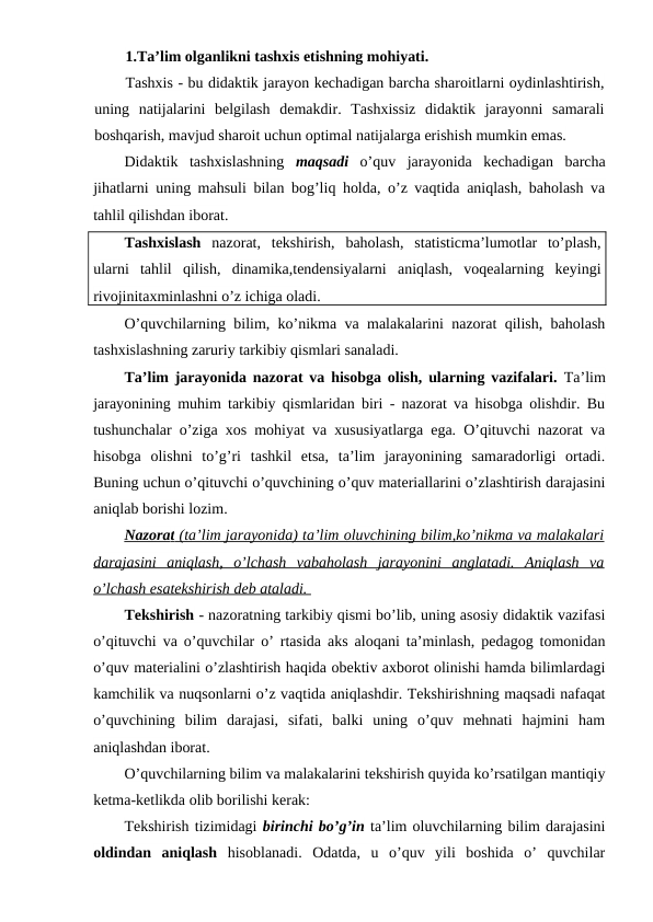 1.Ta’lim olganlikni tashxis etishning mohiyati.
Tashxis - bu didaktik jarayon kechadigan barcha sharoitlarni oydinlashtirish,
uning  natijalarini  belgilash  demakdir.  Tashxissiz  didaktik  jarayonni  samarali
boshqarish, mavjud sharoit uchun optimal natijalarga erishish mumkin emas.
Didaktik  tashxislashning  maqsadi o’quv  jarayonida  kechadigan  barcha
jihatlarni uning mahsuli bilan bog’liq holda, o’z vaqtida aniqlash, baholash va
tahlil qilishdan iborat.
Tashxislash nazorat,  tekshirish,  baholash,  statisticma’lumotlar  to’plash,
ularni  tahlil  qilish,  dinamika,tendensiyalarni  aniqlash,  voqealarning  keyingi
rivojinitaxminlashni o’z ichiga oladi. 
O’quvchilarning bilim, ko’nikma va malakalarini nazorat qilish, baholash
tashxislashning zaruriy tarkibiy qismlari sanaladi.
Ta’lim jarayonida nazorat va hisobga olish, ularning vazifalari. Ta’lim
jarayonining muhim tarkibiy qismlaridan biri - nazorat va hisobga olishdir. Bu
tushunchalar o’ziga xos mohiyat va xususiyatlarga ega. O’qituvchi nazorat va
hisobga  olishni  to’g’ri  tashkil  etsa,  ta’lim  jarayonining  samaradorligi  ortadi.
Buning uchun o’qituvchi o’quvchining o’quv materiallarini o’zlashtirish darajasini
aniqlab borishi lozim.
Nazora
 
 t   (ta’lim jarayonida) ta’lim oluvchining bilim,ko’nikma va malakalari
 
 
darajasini  aniqlash,  o’lchash  vabaholash  jarayonini  anglatadi.  Aniqlash  va
o’lchash esatekshirish deb ataladi. 
Tekshirish - nazoratning tarkibiy qismi bo’lib, uning asosiy didaktik vazifasi
o’qituvchi va o’quvchilar o’ rtasida aks aloqani ta’minlash, pedagog tomonidan
o’quv materialini o’zlashtirish haqida obektiv axborot olinishi hamda bilimlardagi
kamchilik va nuqsonlarni o’z vaqtida aniqlashdir. Tekshirishning maqsadi nafaqat
o’quvchining  bilim  darajasi,  sifati,  balki  uning  o’quv  mehnati  hajmini  ham
aniqlashdan iborat.
O’quvchilarning bilim va malakalarini tekshirish quyida ko’rsatilgan mantiqiy
ketma-ketlikda olib borilishi kerak:
Tekshirish tizimidagi birinchi bo’g’in ta’lim oluvchilarning bilim darajasini
oldindan  aniqlash hisoblanadi.  Odatda,  u  o’quv  yili  boshida  o’  quvchilar
