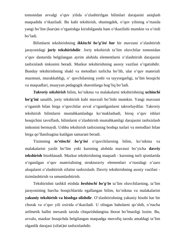 tomonidan  avvalgi  o’quv  yilida  o’zlashtirilgan  bilimlari  darajasini  aniqlash
maqsadida o’tkaziladi. Bu kabi tekshirish, shuningdek, o’quv yilining o’rtasida
yangi bo’lim (kurs)ni o’rganishga kirishilganda ham o’tkazilishi mumkin va o’rinli
bo’ladi.
Bilimlarni  tekshirishning  ikkinchi  bo’g’ini  har bir  mavzuni  o’zlashtirish
jarayonidagi  joriy tekshirishdir. Joriy tekshirish ta’lim  oluvchilar  tomonidan
o’quv dasturida belgilangan ayrim alohida elementlarni o’zlashtirish darajasini
tashxislash imkonini beradi. Mazkur tekshirishning asosiy vazifasi o’rgatishdir.
Bunday tekshirishning shakl va metodlari turlicha bo’lib, ular o’quv materiali
mazmuni, murakkabligi, o’ quvchilarning yoshi va tayyorgarligi, ta’lim bosqichi
va maqsadlari, muayyan pedagogik sharoitlarga bog’liq bo’ladi.
Takroriy tekshirish bilim, ko’nikma va malakalarni tekshirishning uchinchi
bo’g’ini  sanalib, joriy tekshirish kabi mavzuli bo’lishi mumkin. Yangi mavzuni
o’rganish bilan birga o’quvchilar avval o’rganilganlarni takrorlaydilar. Takroriy
tekshirish  bilimlarni  mustahkamlashga  ko’maklashadi,  biroq  o’quv  ishlari
bosqichini tavsiflash, bilimlarni o’zlashtirish mustahkamligi darajasini tashxislash
imkonini bermaydi. Ushbu tekshirish tashxisning boshqa turlari va metodlari bilan
birga qo’llanilsagina kutilgan samarani beradi.
Tizimning
 to’rtinchi  bo’g’ini 
o’quvchilarning  bilim,  ko’nikma  va
malakalarini  yaxlit  bo’lim  yoki  kursning  alohida  mavzusi  bo’yicha  davriy
tekshirish hisoblanadi. Mazkur tekshirishning maqsadi - kursning turli qismlarida
o’rganilgan  o’quv  materialining  strukturaviy  elementlari  o’rtasidagi  o’zaro
aloqalarni o’zlashtirish sifatini tashxislash. Davriy tekshirishning asosiy vazifasi -
tizimlashtirish va umumlashtirish.
Tekshirishni tashkil etishda  beshinchi bo’g’in ta’lim oluvchilarning, ta’lim
jarayonining barcha bosqichlarida egallangan bilim, ko’nikma va malakalarini
yakuniy tekshirish va hisobga olishdir. O’zlashtirishning yakuniy hisobi har bir
chorak va o’quv yili oxirida o’tkaziladi. U olingan baholarni qo’shib, o’rtacha
arifmetik ballni mexanik tarzda chiqarishdangina iborat bo’lmasligi lozim. Bu,
avvalo, mazkur bosqichda belgilangan maqsadga muvofiq tarzda amaldagi ta’lim
olganlik darajasi (sifati)ni tashxislashdir.
