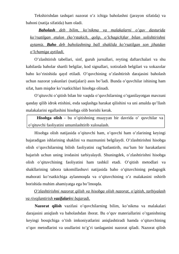 Tekshirishdan tashqari nazorat o’z ichiga baholashni (jarayon sifatida) va
bahoni (natija sifatida) ham oladi.
Baholash
 
  deb  bilim,  ko’nikma  va  malakalarni  o’quv  dasturida
 
 
ko’rsatilgan  etalon  (ko’rstakich,  qolip,  o’lchagich)lar  bilan  solishtirishni
aytamiz.  
 
 Baho  
 
 deb  baholashning  ball  shaklida  ko’rsatilgan  son  jihatdan
 
 
o’lchamiga aytiladi.
O’zlashtirish tabellari, sinf, guruh jurnallari, reyting daftarchalari va shu
kabilarda baholar shartli belgilar, kod signallari, xotiralash belgilari va xokazolar
baho ko’rinishida  qayd etiladi. O’quvchining o’zlashtirish  darajasini  baholash
uchun nazorat yakunlari (natijalari) asos bo’ladi. Bunda o’quvchilar ishining ham
sifat, ham miqdor ko’rsatkichlari hisobga olinadi.
O’qituvchi o’qitish bilan bir vaqtda o’quvchilarning o’rganilayotgan mavzuni
qanday qilib idrok etishini, esda saqlashga harakat qilishini va uni amalda qo’llash
malakalarini egallashini hisobga olib borishi kerak.
Hisobga olish - bu o’qitishning muayyan bir davrida o’ quvchilar va
o’qituvchi faoliyatini umumlashtirib xulosalash.
Hisobga olish natijasida o’qituvchi ham, o’quvchi ham o’zlarining keyingi
bajaradigan ishlarining shaklini va mazmunini belgilaydi. O’zlashtirishni hisobga
olish o’quvchilarning bilish faoliyatini rag’batlantirib, ma’lum bir harakatlarni
bajarish uchun uning irodasini tarbiyalaydi. Shuningdek, o’zlashtirishni hisobga
olish  o’qituvchining  faoliyatini  ham  tashkil  etadi.  O’qitish  metodlari  va
shakllarining  tabora  takomillashuvi  natijasida  baho  o’qituvchining  pedagogik
mahorati  ko’rsatkichiga  aylanmoqda  va o’qituvchining o’z  malakasini  oshirib
borishida muhim ahamiyatga ega bo’lmoqda.
O’zlashtirishni nazorat qilish va hisobga olish nazorat, o’qitish, tarbiyalash
va rivojlantirish 
 
 vazifalari
 
 ni bajaradi.
 
 
Nazorat  qilish vazifasi  o’quvchilarning  bilim,  ko’nikma  va  malakalari
darajasini aniqlash va baholashdan iborat. Bu o’quv materiallarini o’rganishning
keyingi  bosqichiga  o’tish  imkoniyatlarini  aniqlashtiradi  hamda  o’qituvchining
o’quv metodlarini va usullarini to’g’ri tanlaganini nazorat qiladi. Nazorat qilish
