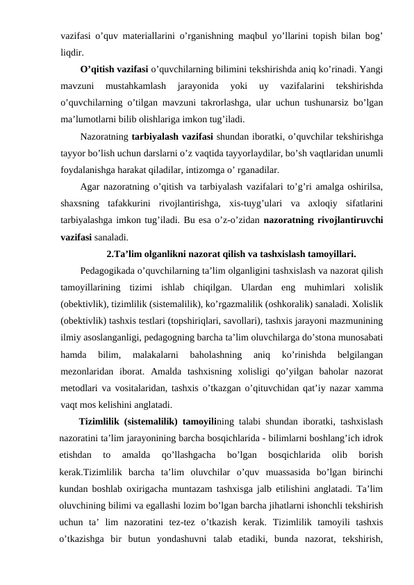 vazifasi o’quv materiallarini o’rganishning maqbul yo’llarini topish bilan bog’
liqdir.
O’qitish vazifasi o’quvchilarning bilimini tekshirishda aniq ko’rinadi. Yangi
mavzuni  mustahkamlash  jarayonida  yoki  uy  vazifalarini  tekshirishda
o’quvchilarning o’tilgan mavzuni takrorlashga, ular uchun tushunarsiz bo’lgan
ma’lumotlarni bilib olishlariga imkon tug’iladi.
Nazoratning tarbiyalash vazifasi shundan iboratki, o’quvchilar tekshirishga
tayyor bo’lish uchun darslarni o’z vaqtida tayyorlaydilar, bo’sh vaqtlaridan unumli
foydalanishga harakat qiladilar, intizomga o’ rganadilar.
Agar nazoratning o’qitish va tarbiyalash vazifalari to’g’ri amalga oshirilsa,
shaxsning  tafakkurini  rivojlantirishga,  xis-tuyg’ulari  va  axloqiy  sifatlarini
tarbiyalashga imkon tug’iladi. Bu esa o’z-o’zidan nazoratning rivojlantiruvchi
vazifasi sanaladi.
2.Ta’lim olganlikni nazorat qilish va tashxislash tamoyillari.
Pedagogikada o’quvchilarning ta’lim olganligini tashxislash va nazorat qilish
tamoyillarining  tizimi  ishlab  chiqilgan.  Ulardan  eng  muhimlari  xolislik
(obektivlik), tizimlilik (sistemalilik), ko’rgazmalilik (oshkoralik) sanaladi. Xolislik
(obektivlik) tashxis testlari (topshiriqlari, savollari), tashxis jarayoni mazmunining
ilmiy asoslanganligi, pedagogning barcha ta’lim oluvchilarga do’stona munosabati
hamda  bilim,  malakalarni  baholashning  aniq  ko’rinishda  belgilangan
mezonlaridan  iborat.  Amalda  tashxisning  xolisligi  qo’yilgan  baholar  nazorat
metodlari va vositalaridan, tashxis o’tkazgan o’qituvchidan qat’iy nazar xamma
vaqt mos kelishini anglatadi.
Tizimlilik (sistemalilik) tamoyilining talabi shundan iboratki, tashxislash
nazoratini ta’lim jarayonining barcha bosqichlarida - bilimlarni boshlang’ich idrok
etishdan  to  amalda  qo’llashgacha  bo’lgan  bosqichlarida  olib  borish
kerak.Tizimlilik  barcha  ta’lim  oluvchilar  o’quv  muassasida  bo’lgan  birinchi
kundan boshlab oxirigacha muntazam tashxisga jalb etilishini anglatadi. Ta’lim
oluvchining bilimi va egallashi lozim bo’lgan barcha jihatlarni ishonchli tekshirish
uchun  ta’  lim  nazoratini  tez-tez  o’tkazish  kerak.  Tizimlilik  tamoyili  tashxis
o’tkazishga  bir  butun  yondashuvni  talab  etadiki,  bunda  nazorat,  tekshirish,
