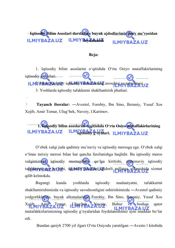  
 
 
 
Iqtisodiy Bilim Asoslari darslarida buyuk ajdodlarimiz ilmiy me’rosidan 
foydalanish 
 
Reja: 
 
1. Iqtisodiy bilim asoslarini o‘qitishda O‘rta Osiyo mutaffakirlarining 
iqtisodiy g‘oyalari.  
2. Islom Karimov iqtisodiy islohotlarning asoschisi va rahnomasi.  
3. Yoshlarda iqtisodiy tafakkurni shakllantirish jihatlari. 
 
 Tayanch iboralar: ―Avesto‖, Forobiy, Ibn Sino, Beruniy, Yusuf Xos 
Xojib, Amir Temur, Ulug‘bek, Navoiy, I.Karimov.  
 
1. Iqtisodiy bilim asoslarini o‘qitishda O‘rta Osiyo mutaffakirlarining 
iqtisodiy g‘oyalari. 
 
O‘zbek xalqi juda qadimiy ma’naviy va iqtisodiy merosga ega. O‘zbek xalqi 
o‘lmas tarixiy merosi bilan har qancha faxrlanishga haqlidir. Bu iqtisodiy meros 
xalqimizning iqtisodiy mustaqillikni qo‘lga kiritishi, zamonaviy iqtisodiy 
tafakkurga ega bo‘lishi, iqtisodiy jihatdan iqtidorli millatga aylanishida xizmat 
qilib kelmokda.  
Bugungi 
kunda 
yoshlarda 
iqtisodiy 
madaniyatni, 
tafakkurini 
shakllantirishimizda va iqtisodiy savodxonligini oshirishimizda ―Avesto‖ qadimiy 
yodgorliklarida, buyuk allomalarimiz Forobiy, Ibn Sino, Beruniy, Yusuf Xos 
Xojib, 
Amir 
Temur, 
Ulug‘bek, 
Navoiy, 
Bobur 
va 
boshqa 
qator 
mutafakkirlarimizning iqtisodiy g‘oyalaridan foydalanishimiz ayni muddao bo‘lar 
edi. 
 Bundan qariyb 2700 yil ilgari O‘rta Osiyoda yaratilgan ―Avesto ‖ kitobida 
