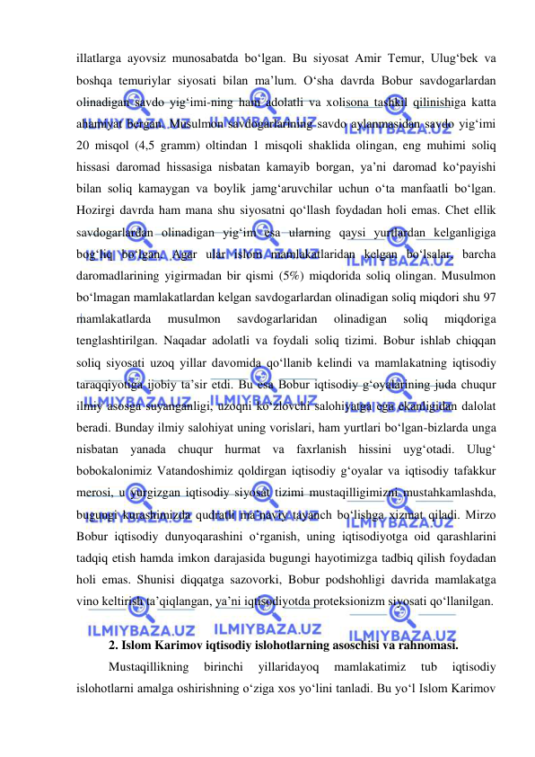  
 
illatlarga ayovsiz munosabatda bo‘lgan. Bu siyosat Amir Temur, Ulug‘bek va 
boshqa temuriylar siyosati bilan ma’lum. O‘sha davrda Bobur savdogarlardan 
olinadigan savdo yig‘imi-ning ham adolatli va xolisona tashkil qilinishiga katta 
ahamiyat bergan. Musulmon savdogarlarining savdo aylanmasidan savdo yig‘imi 
20 misqol (4,5 gramm) oltindan 1 misqoli shaklida olingan, eng muhimi soliq 
hissasi daromad hissasiga nisbatan kamayib borgan, ya’ni daromad ko‘payishi 
bilan soliq kamaygan va boylik jamg‘aruvchilar uchun o‘ta manfaatli bo‘lgan. 
Hozirgi davrda ham mana shu siyosatni qo‘llash foydadan holi emas. Chet ellik 
savdogarlardan olinadigan yig‘im esa ularning qaysi yurtlardan kelganligiga 
bog‘liq bo‘lgan. Agar ular islom mamlakatlaridan kelgan bo‘lsalar, barcha 
daromadlarining yigirmadan bir qismi (5%) miqdorida soliq olingan. Musulmon 
bo‘lmagan mamlakatlardan kelgan savdogarlardan olinadigan soliq miqdori shu 97 
mamlakatlarda 
musulmon 
savdogarlaridan 
olinadigan 
soliq 
miqdoriga 
tenglashtirilgan. Naqadar adolatli va foydali soliq tizimi. Bobur ishlab chiqqan 
soliq siyosati uzoq yillar davomida qo‘llanib kelindi va mamlakatning iqtisodiy 
taraqqiyotiga ijobiy ta’sir etdi. Bu esa Bobur iqtisodiy g‘oyalarining juda chuqur 
ilmiy asosga suyanganligi, uzoqni ko‘zlovchi salohiyatga ega ekanligidan dalolat 
beradi. Bunday ilmiy salohiyat uning vorislari, ham yurtlari bo‘lgan-bizlarda unga 
nisbatan yanada chuqur hurmat va faxrlanish hissini uyg‘otadi. Ulug‘ 
bobokalonimiz Vatandoshimiz qoldirgan iqtisodiy g‘oyalar va iqtisodiy tafakkur 
merosi, u yurgizgan iqtisodiy siyosat tizimi mustaqilligimizni mustahkamlashda, 
bugungi kurashimizda qudratli ma’naviy tayanch bo‘lishga xizmat qiladi. Mirzo 
Bobur iqtisodiy dunyoqarashini o‘rganish, uning iqtisodiyotga oid qarashlarini 
tadqiq etish hamda imkon darajasida bugungi hayotimizga tadbiq qilish foydadan 
holi emas. Shunisi diqqatga sazovorki, Bobur podshohligi davrida mamlakatga 
vino keltirish ta’qiqlangan, ya’ni iqtisodiyotda proteksionizm siyosati qo‘llanilgan.  
 
2. Islom Karimov iqtisodiy islohotlarning asoschisi va rahnomasi.  
Mustaqillikning 
birinchi 
yillaridayoq 
mamlakatimiz 
tub 
iqtisodiy 
islohotlarni amalga oshirishning o‘ziga xos yo‘lini tanladi. Bu yo‘l Islom Karimov 
