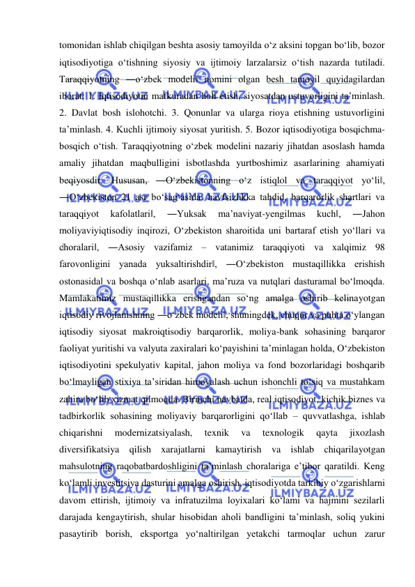  
 
tomonidan ishlab chiqilgan beshta asosiy tamoyilda o‘z aksini topgan bo‘lib, bozor 
iqtisodiyotiga o‘tishning siyosiy va ijtimoiy larzalarsiz o‘tish nazarda tutiladi. 
Taraqqiyotning ―o‘zbek modeli‖ nomini olgan besh tamoyil quyidagilardan 
iborat: 1. Iqtisodiyotni mafkuradan holi etish, siyosatdan ustuvorligini ta’minlash. 
2. Davlat bosh islohotchi. 3. Qonunlar va ularga rioya etishning ustuvorligini 
ta’minlash. 4. Kuchli ijtimoiy siyosat yuritish. 5. Bozor iqtisodiyotiga bosqichma-
bosqich o‘tish. Taraqqiyotning o‘zbek modelini nazariy jihatdan asoslash hamda 
amaliy jihatdan maqbulligini isbotlashda yurtboshimiz asarlarining ahamiyati 
beqiyosdir. Hususan, ―O‘zbekistonning o‘z istiqlol va taraqqiyot yo‘li‖, 
―O‘zbekiston 21 asr bo‘sag‘asida: havfsizlikka tahdid, barqarorlik shartlari va 
taraqqiyot 
kafolatlari‖, 
―Yuksak 
ma’naviyat-yengilmas 
kuch‖, 
―Jahon 
moliyaviyiqtisodiy inqirozi, O‘zbekiston sharoitida uni bartaraf etish yo‘llari va 
choralari‖, ―Asosiy vazifamiz – vatanimiz taraqqiyoti va xalqimiz 98 
farovonligini yanada yuksaltirishdir‖, ―O‘zbekiston mustaqillikka erishish 
ostonasida‖ va boshqa o‘nlab asarlari, ma’ruza va nutqlari dasturamal bo‘lmoqda. 
Mamlakatimiz mustaqillikka erishgandan so‘ng amalga oshirib kelinayotgan 
iqtisodiy rivojlanishning ―o‘zbek modeli‖, shuningdek, chuqur va puhta o‘ylangan 
iqtisodiy siyosat makroiqtisodiy barqarorlik, moliya-bank sohasining barqaror 
faoliyat yuritishi va valyuta zaxiralari ko‘payishini ta’minlagan holda, O‘zbekiston 
iqtisodiyotini spekulyativ kapital, jahon moliya va fond bozorlaridagi boshqarib 
bo‘lmayligan stixiya ta’siridan himoyalash uchun ishonchli to‘siq va mustahkam 
zahira bo‘lib xizmat qilmoqda. Birinchi navbatda, real iqtisodiyot, kichik biznes va 
tadbirkorlik sohasining moliyaviy barqarorligini qo‘llab – quvvatlashga, ishlab 
chiqarishni 
modernizatsiyalash, 
texnik 
va 
texnologik 
qayta 
jixozlash 
diversifikatsiya qilish xarajatlarni kamaytirish va ishlab chiqarilayotgan 
mahsulotning raqobatbardoshligini ta’minlash choralariga e’tibor qaratildi. Keng 
ko‘lamli investitsiya dasturini amalga oshirish, iqtisodiyotda tarkibiy o‘zgarishlarni 
davom ettirish, ijtimoiy va infratuzilma loyixalari ko‘lami va hajmini sezilarli 
darajada kengaytirish, shular hisobidan aholi bandligini ta’minlash, soliq yukini 
pasaytirib borish, eksportga yo‘naltirilgan yetakchi tarmoqlar uchun zarur 
