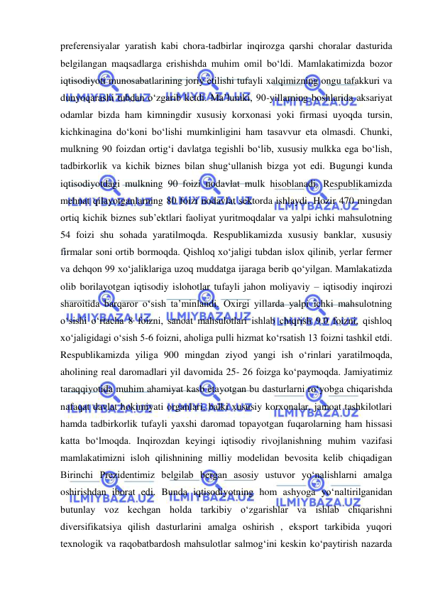  
 
preferensiyalar yaratish kabi chora-tadbirlar inqirozga qarshi choralar dasturida 
belgilangan maqsadlarga erishishda muhim omil bo‘ldi. Mamlakatimizda bozor 
iqtisodiyoti munosabatlarining joriy etilishi tufayli xalqimizning ongu tafakkuri va 
dunyoqarashi tubdan o‘zgarib ketdi. Ma’lumki, 90-yillarning boshlarida aksariyat 
odamlar bizda ham kimningdir xususiy korxonasi yoki firmasi uyoqda tursin, 
kichkinagina do‘koni bo‘lishi mumkinligini ham tasavvur eta olmasdi. Chunki, 
mulkning 90 foizdan ortig‘i davlatga tegishli bo‘lib, xususiy mulkka ega bo‘lish, 
tadbirkorlik va kichik biznes bilan shug‘ullanish bizga yot edi. Bugungi kunda 
iqtisodiyotdagi mulkning 90 foizi nodavlat mulk hisoblanadi. Respublikamizda 
mehnat qilayotganlarning 80 foizi nodavlat sektorda ishlaydi. Hozir 470 mingdan 
ortiq kichik biznes sub’ektlari faoliyat yuritmoqdalar va yalpi ichki mahsulotning 
54 foizi shu sohada yaratilmoqda. Respublikamizda xususiy banklar, xususiy 
firmalar soni ortib bormoqda. Qishloq xo‘jaligi tubdan islox qilinib, yerlar fermer 
va dehqon 99 xo‘jaliklariga uzoq muddatga ijaraga berib qo‘yilgan. Mamlakatizda 
olib borilayotgan iqtisodiy islohotlar tufayli jahon moliyaviy – iqtisodiy inqirozi 
sharoitida barqaror o‘sish ta’minlandi. Oxirgi yillarda yalpi ichki mahsulotning 
o‘sishi o‘rtacha 8 foizni, sanoat mahsulotlari ishlab chiqrish 9.0 foizni, qishloq 
xo‘jaligidagi o‘sish 5-6 foizni, aholiga pulli hizmat ko‘rsatish 13 foizni tashkil etdi. 
Respublikamizda yiliga 900 mingdan ziyod yangi ish o‘rinlari yaratilmoqda, 
aholining real daromadlari yil davomida 25- 26 foizga ko‘paymoqda. Jamiyatimiz 
taraqqiyotida muhim ahamiyat kasb etayotgan bu dasturlarni ro‘yobga chiqarishda 
nafaqat davlat hokimiyati organlari, balki xususiy korxonalar, jamoat tashkilotlari 
hamda tadbirkorlik tufayli yaxshi daromad topayotgan fuqarolarning ham hissasi 
katta bo‘lmoqda. Inqirozdan keyingi iqtisodiy rivojlanishning muhim vazifasi 
mamlakatimizni isloh qilishnining milliy modelidan bevosita kelib chiqadigan 
Birinchi Prezidentimiz belgilab bergan asosiy ustuvor yo‘nalishlarni amalga 
oshirishdan iborat edi. Bunda iqtisodiyotning hom ashyoga yo‘naltirilganidan 
butunlay voz kechgan holda tarkibiy o‘zgarishlar va ishlab chiqarishni 
diversifikatsiya qilish dasturlarini amalga oshirish , eksport tarkibida yuqori 
texnologik va raqobatbardosh mahsulotlar salmog‘ini keskin ko‘paytirish nazarda 
