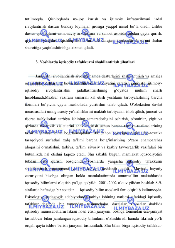  
 
tutilmoqda. Qishloqlarda uy-joy kurish va ijtimoiy infratuzilmani jadal 
rivojlantirish dasturi bunday loyihalar ijrosiga yaqqol misol bo‘la oladi. Ushbu 
dastur qishloqlarni zamonaviy arxitektura va sanoat asosida tubdan qayta qurish, 
qiyofasini yangilash, qishloq aholisi turmush darajasini yuksaltirish va uni shahar 
sharoitiga yaqinlashtirishga xizmat qiladi.  
 
3. Yoshlarda iqtisodiy tafakkurni shakllantirish jihatlari.  
 
Jamiyatni rivojlantirish siyosati hamda dasturlarini shakllantirish va amalga 
oshirishda yoshlarning bevosita ishtiroki imkoniyatini yaratish jamiyatni ijtimoiy-
iqtisodiy 
rivojlantirishni 
jadallashtirishning 
g‘oyatda 
muhim 
sharti 
hisoblanadi.Mazkur vazifani samarali xal etish yoshlarni tarbiyalashning barcha 
tizimlari bo‘yicha qayta mushohada yuritishni talab qiladi. O‘zbekiston davlat 
muassasalari uning asosiy yo‘nalishlarini maktab tarbiyasini isloh qilish, jamoat va 
tijorat tashkilotlari tarbiya ishining samaradorligini oshirish, o‘smirlar, yigit va 
qizlarda fuqarolik xislatlarini shakllantirish uchun barcha tarbiya tuzilmalarining 
ta’sirini jamlash bilan bog‘lamoqdalar. 100 Jahon bozoriga chiqish, fan-texnika 
taraqqiyoti sur’atlari xalq ta’limi barcha bo‘g‘inlarining o‘zaro chambarchas 
aloqasini o‘rnatishni, tarbiya, ta’lim, siyosiy va kasbiy tayyorgarlik vazifalari bir 
butunlikda hal etishni taqozo etadi. Shu sababli bugun, mamlakat iqtisodiyotini 
tubdan qata qurish bosqichida yoshlarda yangicha iqtisodiy tafakkurni 
shakllantirish muammosi yaqqol ko‘zga tashlanib qoldi. Mavjud hayotiy 
zaruriyatni hisobga olingan holda mamlakatimizda umumta’lim maktablarida 
iqtisodiy bilimlarni o‘qitish yo‘lga qo‘yildi. 2001-2002 o‘quv yilidan boshlab 8-9-
sinflarda haftasiga bir soatdan ―Iqtisodiy bilim asoslari‖ fani o‘qitilib kelinmoqda. 
Psixologiya-pedagogik adabiyotlarda tarbiya ishining natijasi sifatidagi iqtisodiy 
tafakkur deganda, bir tomondan, tushunchalar, darajalar, xulosalar shaklida 
iqtisodiy munosabatlarni fikran hosil etish jarayoni, boshqa tomondan esa-jamiyat 
tashabbusi bilan jamlangan iqtisodiy bilimlarni o‘zlashtirish hamda fikrlash yo‘li 
orqali qayta ishlov berish jarayoni tushuniladi. Shu bilan birga iqtisodiy tafakkur- 
