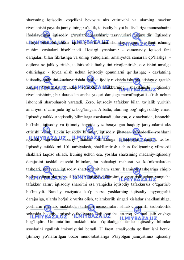  
 
shaxsning iqtisodiy voqelikni bevosita aks ettiruvchi va ularning mazkur 
rivojlanishi paytida jamiyatning xo‘jalik, iqtisodiy hayot hodisalariga munosabatini 
ifodalaydigan iqtisodiy g‘oyalari, qarashlari, tasavvurlari majmuidir. Iqtisodiy 
tarbiya bilan birgalikda iqtisodiy ta’lim ana shunday ongni shakllantirishning 
muhim vositalari hisoblanadi. Hozirgi yoshlarni: - zamonaviy iqtisod fani 
darajalari bilan fikrlashga va uning yutuqlarini amaliyotda samarali qo‘llashga; - 
oqilona xo‘jalik yuritish, tadbirkorlik faoliyatini rivojlantirish, o‘z ishini amalga 
oshirishga; - foyda olish uchun iqtisodiy qonunlarni qo‘llashga; - davlatning 
iqtisodiy qudratini kuchaytirishda faol va ijodiy ravishda ishtirok etishga o‘rgatish 
zarur. 
Yoshlarda 
bunday 
iqtisodiy 
tafakkurning 
shakllanishi 
iqtisodiy 
rivojlanishining bir darajadan ancha yuqori darajaga muvaffaqiyatli o‘tish uchun 
ishonchli shart-sharoit yaratadi. Zero, iqtisodiy tafakkur bilan xo‘jalik yuritish 
amaliyoti o‘zaro juda tig‘iz bog‘langan. Albatta, ularning bog‘liqligi oddiy emas. 
Iqtisodiy tafakkur iqtisodiy bilimlarga asoslanadi, ular esa, o‘z navbatida, ishonchli 
bo‘lishi, iqtisodiy va ijtimoiy hayotda yuz berayotgan haqiqiy jarayonlarni aks 
ettirishi kerak. Lekin iqtisodiy bilimlar, iqtisodiy jihatdan xabardorlik yoshlarni 
iqtisodiy tajribani nazariy jihatdan bilimdonga aylantirishi mumkin, xolos. 
Iqtisodiy tafakkurni 101 tarbiyalash, shakllantirish uchun faoliyatning xilma-xil 
shakllari taqozo etiladi. Buning uchun esa, yoshlar shaxsining madaniy-iqtisodiy 
darajasini tashkil etuvchi bilimlar, bu sohadagi mahorat va ko‘nikmalardan 
tashqari, muayyan iqtisodiy shart-sharoit ham zarur. Bamisoli tashqariga chiqib 
bo‘lmaydigan doira hosil bo‘ladi: iqtisodiy sharoitni o‘zgartirish uchun yangicha 
tafakkur zarur; iqtisodiy sharoitni esa yangicha iqtisodiy tafakkursiz o‘zgartirib 
bo‘lmaydi. Bunday vaziyatda ko‘p narsa yoshlarning iqtisodiy tayyorgarlik 
darajasiga, ularda ho‘jalik yurita olish, tejamkorlik singari xislatlar shakllanishiga, 
yoshlarni maktab, maktabdan tashqari muassasalar, ishlab chiqarish, tadbirkorlik 
sohasida haqiqiy iqtisodiy faoliyatga iloji boricha ertaroq va faol jalb etishga 
bog‘liqdir. Umumta’lim maktablarida o‘qitiladigan fanlar iqtisodiy bilimlar 
asoslarini egallash imkoniyatini beradi. U faqat amaliyotda qo‘llanilishi kerak. 
Ijtimoiy yo‘naltirilgan bozor munosabatlariga o‘tayotgan jamiyatimiz iqtisodiy 
