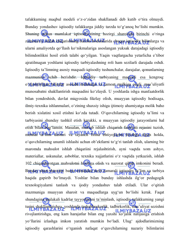  
 
tafakkurning maqbul modeli o‘z-o‘zidan shakllanadi deb kutib o‘tira olmaydi. 
Bunday yondashuv iqtisodiy tafakkurga jiddiy tarzda to‘g‘anoq bo‘lishi mumkin. 
Shuning uchun mamlakat iqtisodiyotining hozirgi sharoitida birinchi o‘ringa 
zamonaviy ishlab chiqarishning barcha hodimlarida chuqur iqtisodiy bilimlarga va 
ularni amaliyotda qo‘llash ko‘nikmalariga asoslangan yuksak darajadagi iqtisodiy 
bilimdonlikni hosil etish talabi qo‘yilgan. Yaqin vaqtlargacha yetarlicha e’tibor 
ajratilmagan yoshlarni iqtisodiy tarbiyalashning roli ham sezilarli darajada oshdi. 
Iqtisodiy ta’limning asosiy maqsadi-iqtisodiy tushunchalar, darajalar, qonunlarning 
mazmunini ochib berishdir. Iqtisodiy tarbiyaning maqsadi esa kengroq: 
o‘zlashtirilgan bilimlar asosida mehnatga va jamoat mulkiga ongli, mas’uliyatli 
munosabatni shakllantirish maqsadini ko‘zlaydi. U yoshlarda ishga manfaatdorlik 
bilan yondoshish, davlat miqyosida fikrlay olish, muayyan iqtisodiy hodisaga, 
ilmiy-texnika ishlanmalari, o‘zining shaxsiy ishiga ijtimoiy ahamiyatga molik baho 
berish xislatini xosil etishni ko‘zda tutadi. O‘quvchilarning iqtisodiy ta’limi va 
tarbiyasini shunday tashkil etish kerakki, u muayyan iqtisodiy jarayonlarni hal 
etish bilan bog‘lansin. Masalan, maktab ishlab chiqarish faoliyati rejasini tuzish, 
mehnat ta’limi dasturi va tayanch firma ehtiyojlarini hisobga olgan holda, 
o‘quvchilarning unumli ishlashi uchun ob’ektlarni to‘g‘ri tanlab olish, ularning bir 
maromda mahsulot ishlab chiqariini rejalashtirish, ayni vaqtda xom ashyo, 
materiallar, uskunalar, asboblar, texnika xujjatlarini o‘z vaqtida yetkazish, ishlab 
102 chiqarilayotgan mahsulotni hisobga olish va nazorat qilish imkonini beradi. 
Bunday shart-sharoitni barpo etmasdan turib samarali iqtisodiy ta’lim va tarbiya 
haqida gapirib bo‘lmaydi. Yoshlar bilan bunday ishlashda ilg‘or pedagogik 
texnologiyalarni tanlash va ijodiy yondashuv talab etiladi. Ular o‘qitish 
mazmuniga muayyan sharoit va maqsadlarga uyg‘un bo‘lishi kerak. Faqat 
shundagina malakali kadrlar tayyorlashni ta’minlash, iqtisodiy tafakkurning yangi 
turini shakllantirishga, yoshlarda tashabbuskorlik, tadbirkorlik, mas’uliyat sezishni 
rivojlantirishga, eng kam harajatlar bilan eng yaxshi xo‘jalik natijasiga erishish 
yo‘llarini izlashga imkon yaratish mumkin bo‘ladi. Ulug‘ ajdodlarimizning 
iqtisodiy qarashlarini o‘rganish nafaqat o‘quvchilarning nazariy bilimlarini 
