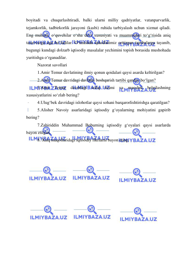  
 
boyitadi va chuqurlashtiradi, balki ularni milliy qadriyatlar, vatanparvarlik, 
tejamkorlik, tadbirkorlik jarayoni (kasbi) ruhida tarbiyalash uchun xizmat qiladi. 
Eng muhimi, o‘quvchilar o‘sha davr xususiyati va muammolari to‘g‘risida aniq 
tasavvurga ega bo‘ladilar. O‘tmishda ajdodlarimiz orttirgan tajribalarga tayanib, 
bugungi kundagi dolzarb iqtisodiy masalalar yechimini topish borasida mushohada 
yuritishga o‘rganadilar.  
Nazorat savollari  
1.Amir Temur davlatining ilmiy qonun qoidalari qaysi asarda keltirilgan?  
2.Amir Temur davridagi davlatni boshqarish tartibi qanday bo‘lgan?  
3.Amir 
Temur 
davridagi 
soliq 
tizimi 
va 
maoshni 
belgilashning 
xususiyatlarini so‘zlab bering?  
4.Ulug‘bek davridagi islohotlar qaysi sohani barqarorlishtirishga qaratilgan?  
5.Alisher Navoiy asarlaridagi iqtisodiy g‘oyalarning mohiyatini gapirib 
bering?  
7.Zahiriddin Muhammad Boburning iqtisodiy g‘oyalari qaysi asarlarda 
bayon etilgan.  
8. Xalq maqollaridagi iqtisodiy fikrlarni bayon eting. 
