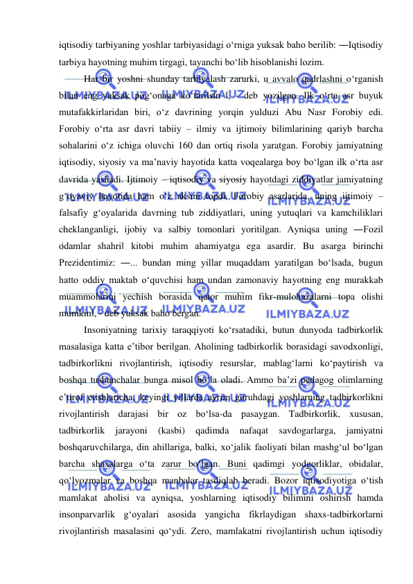  
 
iqtisodiy tarbiyaning yoshlar tarbiyasidagi o‘rniga yuksak baho berilib: ―Iqtisodiy 
tarbiya hayotning muhim tirgagi, tayanchi bo‘lib hisoblanishi lozim.  
Har bir yoshni shunday tarbiyalash zarurki, u avvalo qadrlashni o‘rganish 
bilan eng yuksak pog‘onaga ko‘tarilsin ‖, - deb yozilgan. Ilk o‘rta asr buyuk 
mutafakkirlaridan biri, o‘z davrining yorqin yulduzi Abu Nasr Forobiy edi. 
Forobiy o‘rta asr davri tabiiy – ilmiy va ijtimoiy bilimlarining qariyb barcha 
sohalarini o‘z ichiga oluvchi 160 dan ortiq risola yaratgan. Forobiy jamiyatning 
iqtisodiy, siyosiy va ma’naviy hayotida katta voqealarga boy bo‘lgan ilk o‘rta asr 
davrida yashadi. Ijtimoiy – iqtisodiy va siyosiy hayotdagi ziddiyatlar jamiyatning 
g‘oyaviy hayotida ham o‘z aksini topdi. Forobiy asarlarida, uning ijtimoiy – 
falsafiy g‘oyalarida davrning tub ziddiyatlari, uning yutuqlari va kamchiliklari 
cheklanganligi, ijobiy va salbiy tomonlari yoritilgan. Ayniqsa uning ―Fozil 
odamlar shahri‖ kitobi muhim ahamiyatga ega asardir. Bu asarga birinchi 
Prezidentimiz: ―... bundan ming yillar muqaddam yaratilgan bo‘lsada, bugun 
hatto oddiy maktab o‘quvchisi ham undan zamonaviy hayotning eng murakkab 
muammolarini yechish borasida qator muhim fikr-mulohazalarni topa olishi 
mumkin‖, - deb yuksak baho bergan.  
Insoniyatning tarixiy taraqqiyoti ko‘rsatadiki, butun dunyoda tadbirkorlik 
masalasiga katta e’tibor berilgan. Aholining tadbirkorlik borasidagi savodxonligi, 
tadbirkorlikni rivojlantirish, iqtisodiy resurslar, mablag‘larni ko‘paytirish va 
boshqa tushunchalar bunga misol bo‘la oladi. Ammo ba’zi pedagog olimlarning 
e’tirof etishlaricha, keyingi yillarda ayrim guruhdagi yoshlarning tadbirkorlikni 
rivojlantirish darajasi bir oz bo‘lsa-da pasaygan. Tadbirkorlik, xususan, 
tadbirkorlik 
jarayoni 
(kasbi) 
qadimda 
nafaqat 
savdogarlarga, 
jamiyatni 
boshqaruvchilarga, din ahillariga, balki, xo‘jalik faoliyati bilan mashg‘ul bo‘lgan 
barcha shaxslarga o‘ta zarur bo‘lgan. Buni qadimgi yodgorliklar, obidalar, 
qo‘lyozmalar va boshqa manbalar tasdiqlab beradi. Bozor iqtisodiyotiga o‘tish 
mamlakat aholisi va ayniqsa, yoshlarning iqtisodiy bilimini oshirish hamda 
insonparvarlik g‘oyalari asosida yangicha fikrlaydigan shaxs-tadbirkorlarni 
rivojlantirish masalasini qo‘ydi. Zero, mamlakatni rivojlantirish uchun iqtisodiy 
