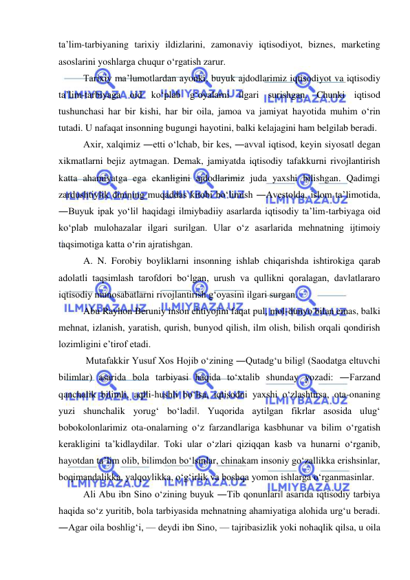  
 
ta’lim-tarbiyaning tarixiy ildizlarini, zamonaviy iqtisodiyot, biznes, marketing 
asoslarini yoshlarga chuqur o‘rgatish zarur.  
Tarixiy ma’lumotlardan ayonki, buyuk ajdodlarimiz iqtisodiyot va iqtisodiy 
ta’lim-tarbiyaga oid ko‘plab g‘oyalarni ilgari surishgan. Chunki iqtisod 
tushunchasi har bir kishi, har bir oila, jamoa va jamiyat hayotida muhim o‘rin 
tutadi. U nafaqat insonning bugungi hayotini, balki kelajagini ham belgilab beradi.  
Axir, xalqimiz ―etti o‘lchab, bir kes, ―avval iqtisod, keyin siyosat‖ degan 
xikmatlarni bejiz aytmagan. Demak, jamiyatda iqtisodiy tafakkurni rivojlantirish 
katta ahamiyatga ega ekanligini ajdodlarimiz juda yaxshi bilishgan. Qadimgi 
zardushtiylik dinining muqaddas kitobi bo‘limish ―Avesto‖da, islom ta’limotida, 
―Buyuk ipak yo‘li‖ haqidagi ilmiybadiiy asarlarda iqtisodiy ta’lim-tarbiyaga oid 
ko‘plab mulohazalar ilgari surilgan. Ular o‘z asarlarida mehnatning ijtimoiy 
taqsimotiga katta o‘rin ajratishgan.  
A. N. Forobiy boyliklarni insonning ishlab chiqarishda ishtirokiga qarab 
adolatli taqsimlash tarofdori bo‘lgan, urush va qullikni qoralagan, davlatlararo 
iqtisodiy munosabatlarni rivojlantirish g‘oyasini ilgari surgan.  
Abu Rayhon Beruniy inson ehtiyojini faqat pul, mol-dunyo bilan emas, balki 
mehnat, izlanish, yaratish, qurish, bunyod qilish, ilm olish, bilish orqali qondirish 
lozimligini e’tirof etadi. 
 Mutafakkir Yusuf Xos Hojib o‘zining ―Qutadg‘u bilig‖ (Saodatga eltuvchi 
bilimlar) asarida bola tarbiyasi haqida to‘xtalib shunday yozadi: ―Farzand 
qanchalik bilimli, aqlli-hushli bo‘lsa, iqtisodni yaxshi o‘zlashtirsa, ota-onaning 
yuzi shunchalik yorug‘ bo‘ladi‖. Yuqorida aytilgan fikrlar asosida ulug‘ 
bobokolonlarimiz ota-onalarning o‘z farzandlariga kasbhunar va bilim o‘rgatish 
kerakligini ta’kidlaydilar. Toki ular o‘zlari qiziqqan kasb va hunarni o‘rganib, 
hayotdan ta’lim olib, bilimdon bo‘lsinlar, chinakam insoniy go‘zallikka erishsinlar, 
boqimandalikka, yalqovlikka, o‘g‘irlik va boshqa yomon ishlarga o‘rganmasinlar.  
Ali Abu ibn Sino o‘zining buyuk ―Tib qonunlari‖ asarida iqtisodiy tarbiya 
haqida so‘z yuritib, bola tarbiyasida mehnatning ahamiyatiga alohida urg‘u beradi. 
―Agar oila boshlig‘i, — deydi ibn Sino, — tajribasizlik yoki nohaqlik qilsa, u oila 
