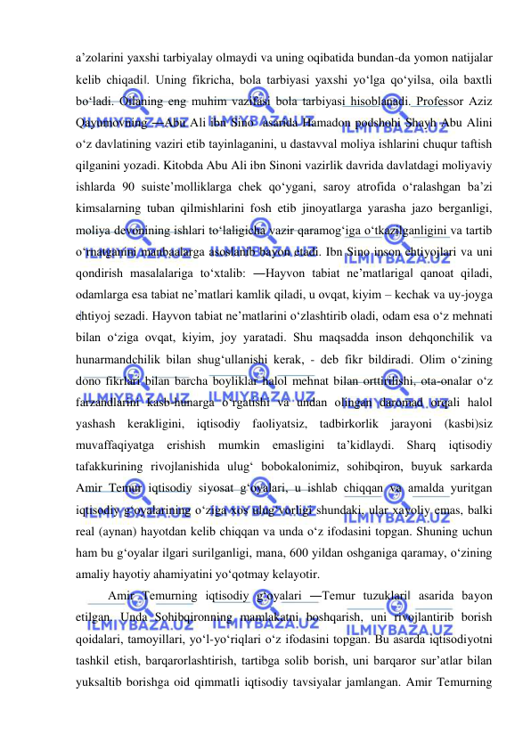  
 
a’zolarini yaxshi tarbiyalay olmaydi va uning oqibatida bundan-da yomon natijalar 
kelib chiqadi‖. Uning fikricha, bola tarbiyasi yaxshi yo‘lga qo‘yilsa, oila baxtli 
bo‘ladi. Oilaning eng muhim vazifasi bola tarbiyasi hisoblanadi. Professor Aziz 
Qayumovning ―Abu Ali ibn Sino  asarida Hamadon podshohi Shayh Abu Alini 
o‘z davlatining vaziri etib tayinlaganini, u dastavval moliya ishlarini chuqur taftish 
qilganini yozadi. Kitobda Abu Ali ibn Sinoni vazirlik davrida davlatdagi moliyaviy 
ishlarda 90 suiste’molliklarga chek qo‘ygani, saroy atrofida o‘ralashgan ba’zi 
kimsalarning tuban qilmishlarini fosh etib jinoyatlarga yarasha jazo berganligi, 
moliya devonining ishlari to‘laligicha vazir qaramog‘iga o‘tkazilganligini va tartib 
o‘rnatganini manbaalarga asoslanib bayon etadi. Ibn Sino inson ehtiyojlari va uni 
qondirish masalalariga to‘xtalib: ―Hayvon tabiat ne’matlariga‖ qanoat qiladi, 
odamlarga esa tabiat ne’matlari kamlik qiladi, u ovqat, kiyim – kechak va uy-joyga 
ehtiyoj sezadi. Hayvon tabiat ne’matlarini o‘zlashtirib oladi, odam esa o‘z mehnati 
bilan o‘ziga ovqat, kiyim, joy yaratadi. Shu maqsadda inson dehqonchilik va 
hunarmandchilik bilan shug‘ullanishi kerak, - deb fikr bildiradi. Olim o‘zining 
dono fikrlari bilan barcha boyliklar halol mehnat bilan orttirilishi, ota-onalar o‘z 
farzandlarini kasb-hunarga o‘rgatishi va undan olingan daromad orqali halol 
yashash kerakligini, iqtisodiy faoliyatsiz, tadbirkorlik jarayoni (kasbi)siz 
muvaffaqiyatga erishish mumkin emasligini ta’kidlaydi. Sharq iqtisodiy 
tafakkurining rivojlanishida ulug‘ bobokalonimiz, sohibqiron, buyuk sarkarda 
Amir Temur iqtisodiy siyosat g‘oyalari, u ishlab chiqqan va amalda yuritgan 
iqtisodiy g‘oyalarining o‘ziga xos ulug‘vorligi shundaki, ular xayoliy emas, balki 
real (aynan) hayotdan kelib chiqqan va unda o‘z ifodasini topgan. Shuning uchun 
ham bu g‘oyalar ilgari surilganligi, mana, 600 yildan oshganiga qaramay, o‘zining 
amaliy hayotiy ahamiyatini yo‘qotmay kelayotir.  
Amir Temurning iqtisodiy g‘oyalari ―Temur tuzuklari‖ asarida bayon 
etilgan. Unda Sohibqironning mamlakatni boshqarish, uni rivojlantirib borish 
qoidalari, tamoyillari, yo‘l-yo‘riqlari o‘z ifodasini topgan. Bu asarda iqtisodiyotni 
tashkil etish, barqarorlashtirish, tartibga solib borish, uni barqaror sur’atlar bilan 
yuksaltib borishga oid qimmatli iqtisodiy tavsiyalar jamlangan. Amir Temurning 
