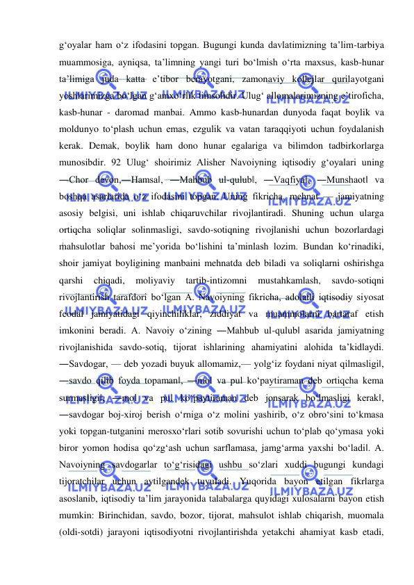  
 
g‘oyalar ham o‘z ifodasini topgan. Bugungi kunda davlatimizning ta’lim-tarbiya 
muammosiga, ayniqsa, ta’limning yangi turi bo‘lmish o‘rta maxsus, kasb-hunar 
ta’limiga juda katta e’tibor berayotgani, zamonaviy kollejlar qurilayotgani 
yoshlarimizga bo‘lgan g‘amxo‘rlik timsolidir. Ulug‘ allomalarimizning e’tiroficha, 
kasb-hunar - daromad manbai. Ammo kasb-hunardan dunyoda faqat boylik va 
moldunyo to‘plash uchun emas, ezgulik va vatan taraqqiyoti uchun foydalanish 
kerak. Demak, boylik ham dono hunar egalariga va bilimdon tadbirkorlarga 
munosibdir. 92 Ulug‘ shoirimiz Alisher Navoiyning iqtisodiy g‘oyalari uning 
―Chor devon,―Hamsa‖, ―Mahbub ul-qulub‖, ―Vaqfiya‖, ―Munshaot‖ va 
boshqa asarlarida o‘z ifodasini topgan. Uning fikricha, mehnat — jamiyatning 
asosiy belgisi, uni ishlab chiqaruvchilar rivojlantiradi. Shuning uchun ularga 
ortiqcha soliqlar solinmasligi, savdo-sotiqning rivojlanishi uchun bozorlardagi 
mahsulotlar bahosi me’yorida bo‘lishini ta’minlash lozim. Bundan ko‘rinadiki, 
shoir jamiyat boyligining manbaini mehnatda deb biladi va soliqlarni oshirishga 
qarshi 
chiqadi, 
moliyaviy 
tartib-intizomni 
mustahkamlash, 
savdo-sotiqni 
rivojlantirish tarafdori bo‘lgan A. Navoiyning fikricha, adolatli iqtisodiy siyosat 
feodal jamiyatidagi qiyinchiliklar, ziddiyat va muammolarni bartaraf etish 
imkonini beradi. A. Navoiy o‘zining ―Mahbub ul-qulub‖ asarida jamiyatning 
rivojlanishida savdo-sotiq, tijorat ishlarining ahamiyatini alohida ta’kidlaydi. 
―Savdogar, — deb yozadi buyuk allomamiz,— yolg‘iz foydani niyat qilmasligi‖, 
―savdo qilib foyda topaman‖, ―mol va pul ko‘paytiraman deb ortiqcha kema 
surmasligi‖, ―mol va pul ko‘paytiraman deb jonsarak bo‘lmasligi kerak‖, 
―savdogar boj-xiroj berish o‘rniga o‘z molini yashirib, o‘z obro‘sini to‘kmasa 
yoki topgan-tutganini merosxo‘rlari sotib sovurishi uchun to‘plab qo‘ymasa yoki 
biror yomon hodisa qo‘zg‘ash uchun sarflamasa, jamg‘arma yaxshi bo‘ladi‖. A. 
Navoiyning savdogarlar to‘g‘risidagi ushbu so‘zlari xuddi bugungi kundagi 
tijoratchilar uchun aytilgandek tuyuladi. Yuqorida bayon etilgan fikrlarga 
asoslanib, iqtisodiy ta’lim jarayonida talabalarga quyidagi xulosalarni bayon etish 
mumkin: Birinchidan, savdo, bozor, tijorat, mahsulot ishlab chiqarish, muomala 
(oldi-sotdi) jarayoni iqtisodiyotni rivojlantirishda yetakchi ahamiyat kasb etadi, 
