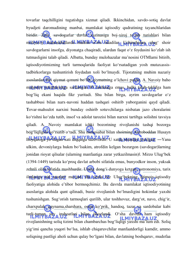  
 
tovarlar taqchilligini tugatishga xizmat qiladi. Ikkinchidan, savdo-sotiq davlat 
byudjeti daromadining manbai, mamlakat iqtisodiy qudratining tayanchlaridan 
biridir. Zero, savdogarlar davlat xazinasiga boj-xiroj to‘lab turishlari bilan 
moliyaviy munosabatlarda muhim o‘rin tutadilar. Uchinchidan, ulug‘ shoir 
savdogarlarni insofga, diyonatga chaqiradi, ulardan faqat o‘z foydasini ko‘zlab ish 
tutmasligini talab qiladi. Albatta, bunday mulohazalar ma’nosini OTMlarni bitirib, 
iqtisodiyotimizning turli tarmoqlarida faoliyat ko‘rsatadigan yosh mutaxassis-
tadbirkorlarga tushuntirish foydadan xoli bo‘lmaydi. Tijoratning muhim nazariy 
asoslardan biri qiymat qonuni bo‘lib, qiymatning o‘lchovi puldir. A. Navoiy baho 
mahsulot yetishtirishga sarflangan 93 mehnatga emas, balki talab-taklifga ham 
bog‘liq ekani haqida fikr yuritadi. Shu bilan birga, ayrim savdogarlar o‘z 
tashabbusi bilan narx-navoni haddan tashqari oshirib yuborganini qayd qiladi. 
Tovar-mahsulot narxini bunday oshirib sotuvchilarga nisbatan jazo choralarini 
ko‘rishni ko‘zda tutib, insof va adolat tarozisi bilan narxni tartibga solishni tavsiya 
qiladi. A. Navoiy mamlakat ichki bozorining rivojlanishi tashqi bozorga 
bog‘liqligini ko‘rsatib o‘tadi. Shu munosabat bilan shoirning Astroboddan Husayn 
Boyqaroga yo‘llagan xati diqqatga sazovordir. U xatda shunday yozilgan: ―Yana 
ulkim, devoniylarga hukm bo‘lsakim, atrofdin kelgan bozurgon (savdogar)larning 
jonidan rioyat qilsalar (ularning manfaatiga zarar yetkazilmasin)‖. Mirzo Ulug‘bek 
(1394-1449) tarixda ko‘proq davlat arbobi sifatida emas, bunyodkor inson, yuksak 
zehnli olim sifatida mashhurdir. Uning dong‘i dunyoga ketgan, astronomiya, tarix 
ilmlariga oid asarlari mavjud. Bu yerda biz Ulug‘bekning ijtimoiy-iqtisodiy 
faoliyatiga alohida e’tibor bermoqchimiz. Bu davrda mamlakat iqtisodiyotining 
asoslariga alohida qunt qilinadi, busiz rivojlanish bo‘lmasligini hokimlar yaxshi 
tushunishgan. Sug‘orish tarmoqlari qurilib, ular toshhovuz, darg‘ot, navo, chig‘ir, 
charxpalak, qaynama,sharshara, osma ko‘prik, handoq, tazar va sardobalar kabi 
turli-tuman suv inshoatlari bilan jihozlandi. O‘sha davrda ham iqtisodiy 
rivojlanishning soliq tizimi bilan chambarchas bog‘liqligi yaxshi ma’lum edi. Soliq 
yig‘imi qancha yuqori bo‘lsa, ishlab chiqaruvchilar manfaatdorligi kamdir, ammo 
soliqning pastligi aholi uchun qulay bo‘lgani bilan, davlatning boshqaruv, mudofaa 
