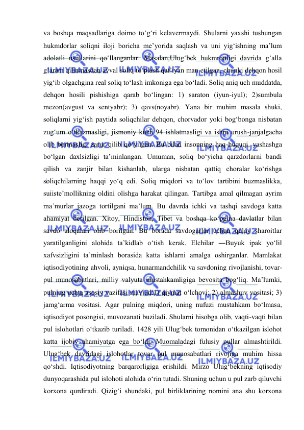  
 
va boshqa maqsadlariga doimo to‘g‘ri kelavermaydi. Shularni yaxshi tushungan 
hukmdorlar soliqni iloji boricha me’yorida saqlash va uni yig‘ishning ma’lum 
adolatli usullarini qo‘llanganlar. Masalan,Ulug‘bek hukmronligi davrida g‘alla 
g‘aram qilinmasdan avval soliq to‘plash qat’iyan man etilgan, chunki dehqon hosil 
yig‘ib olgachgina real soliq to‘lash imkoniga ega bo‘ladi. Soliq aniq uch muddatda, 
dehqon hosili pishishiga qarab bo‘lingan: 1) saraton (iyun-iyul); 2)sumbula 
mezon(avgust va sentyabr); 3) qavs(noyabr). Yana bir muhim masala shuki, 
soliqlarni yig‘ish paytida soliqchilar dehqon, chorvador yoki bog‘bonga nisbatan 
zug‘um o‘tkazmasligi, jismoniy kuch 94 ishlatmasligi va ishni urush-janjalgacha 
olib bormasligi zarur qilib qo‘yilgan. Bu bilan insonning haq-huquqi, yashashga 
bo‘lgan daxlsizligi ta’minlangan. Umuman, soliq bo‘yicha qarzdorlarni bandi 
qilish va zanjir bilan kishanlab, ularga nisbatan qattiq choralar ko‘rishga 
soliqchilarning haqqi yo‘q edi. Soliq miqdori va to‘lov tartibini buzmaslikka, 
suiiste’mollikning oldini olishga harakat qilingan. Tartibga amal qilmagan ayrim 
ma’murlar jazoga tortilgani ma’lum. Bu davrda ichki va tashqi savdoga katta 
ahamiyat berilgan. Xitoy, Hindiston, Tibet va boshqa ko‘pgina davlatlar bilan 
savdo aloqalari olib borilgan. Bu borada savdogarlar uchun qulay sharoitlar 
yaratilganligini alohida ta’kidlab o‘tish kerak. Elchilar ―Buyuk ipak yo‘li‖ 
xafvsizligini ta’minlash borasida katta ishlarni amalga oshirganlar. Mamlakat 
iqtisodiyotining ahvoli, ayniqsa, hunarmandchilik va savdoning rivojlanishi, tovar-
pul munosabatlari, milliy valyuta mustahkamligiga bevosita bog‘liq. Ma’lumki, 
pulning uchta asosiy vazifasi mavjud:1) qiymat o‘lchovi; 2) almashuv vositasi; 3) 
jamg‘arma vositasi. Agar pulning miqdori, uning nufuzi mustahkam bo‘lmasa, 
iqtisodiyot posongisi, muvozanati buziladi. Shularni hisobga olib, vaqti-vaqti bilan 
pul islohotlari o‘tkazib turiladi. 1428 yili Ulug‘bek tomonidan o‘tkazilgan islohot 
katta ijobiy ahamiyatga ega bo‘ldi. Muomaladagi fulusiy pullar almashtirildi. 
Ulug‘bek davridagi islohotlar tovar pul munosabatlari rivojiga muhim hissa 
qo‘shdi. Iqtisodiyotning barqarorligiga erishildi. Mirzo Ulug‘bekning iqtisodiy 
dunyoqarashida pul islohoti alohida o‘rin tutadi. Shuning uchun u pul zarb qiluvchi 
korxona qurdiradi. Qizig‘i shundaki, pul birliklarining nomini ana shu korxona 
