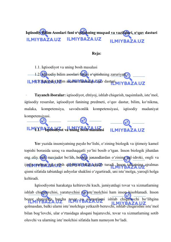  
 
 
 
Iqtisodiy Bilim Asoslari fani o‘qitishning maqsad va vazifalari, o‘quv dasturi 
 
 
Reja: 
 
1.1. Iqtisodiyot va uning bosh masalasi  
1.2. Iqtisodiy bilim asoslari fanini o‘qitishning zaruriyati.  
1.3. Iqtisodiy bilim asoslari fanining o‘quv dasturi.  
 
Tayanch iboralar: iqtisodiyot, ehtiyoj, ishlab chiqarish, taqsimlash, iste’mol, 
iqtisodiy resurslar, iqtisodiyot fanining predmeti, o‘quv dastur, bilim, ko‘nikma, 
malaka, 
kompetensiya, 
savodxonlik 
kompetensiyasi, 
iqtisodiy 
madaniyat 
kompetensiyasi.  
 
1.1. Iqtisodiyot va uning bosh masalasi  
 
Yer yuzida insoniyatning paydo bo‘lishi, o‘zining biologik va ijtimoiy kamol 
topishi borasida uzoq va mashaqqatli yo‘lni bosib o‘tgan. Inson biologik jihatdan 
eng oliy tirik mavjudot bo‘lib, boshqa jonzodlardan o‘zining aql-idroki, ongli va 
ijodiy mehnat qila olish qobiliyati bilan ajralib turadi. Inson tabiatning ajralmas 
qismi sifatida tabiatdagi ashyolar shaklini o‘zgartiradi, uni iste’molga, yaroqli holga 
keltiradi.  
Iqtisodiyotni harakatga keltiruvchi kuch, jamiyatdagi tovar va xizmatlarning 
ishlab chiqaruvchisi, yaratuvchisi va iste’molchisi ham inson hisoblanadi. Inson 
bozor sharoitida barcha tovar va xizmatlarni ishlab chiqaruvchi bo‘libgina 
qolmasdan, balki ularni iste’molchiga yetkazib beruvchi, ishlab chiqarishni iste’mol 
bilan bog‘lovchi, ular o‘rtasidaga aloqani bajaruvchi, tovar va xizmatlarning sotib 
oluvchi va ularning iste’molchisi sifatida ham namoyon bo‘ladi.  
