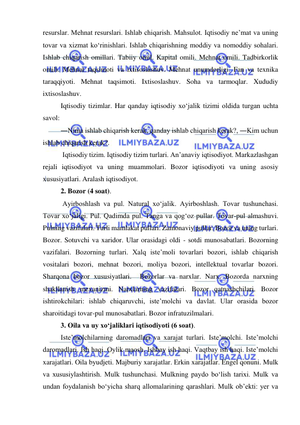  
 
resurslar. Mehnat resurslari. Ishlab chiqarish. Mahsulot. Iqtisodiy ne’mat va uning 
tovar va xizmat ko‘rinishlari. Ishlab chiqarishning moddiy va nomoddiy sohalari. 
Ishlab chiqarish omillari. Tabiiy omil. Kapital omili. Mehnat omili. Tadbirkorlik 
omili. Mehnat taqsimoti va ixtisoslashuv. Mehnat unumdorligi. Fan va texnika 
taraqqiyoti. Mehnat taqsimoti. Ixtisoslashuv. Soha va tarmoqlar. Xududiy 
ixtisoslashuv.  
Iqtisodiy tizimlar. Har qanday iqtisodiy xo‘jalik tizimi oldida turgan uchta 
savol:  
―Nima ishlab chiqarish kerak, qanday ishlab chiqarish kerak?, ―Kim uchun 
ishlab chiqarish kerak?. 
 Iqtisodiy tizim. Iqtisodiy tizim turlari. An’anaviy iqtisodiyot. Markazlashgan 
rejali iqtisodiyot va uning muammolari. Bozor iqtisodiyoti va uning asosiy 
xususiyatlari. Aralash iqtisodiyot.  
2. Bozor (4 soat). 
 Ayirboshlash va pul. Natural xo‘jalik. Ayirboshlash. Tovar tushunchasi. 
Tovar xo‘jaligi. Pul. Qadimda pul. Tanga va qog‘oz pullar. Tovar-pul almashuvi. 
Pulning vazifalari. Turli mamlakat pullari. Zamonaviy pullar. Bozor va uning turlari. 
Bozor. Sotuvchi va xaridor. Ular orasidagi oldi - sotdi munosabatlari. Bozorning 
vazifalari. Bozorning turlari. Xalq iste’moli tovarlari bozori, ishlab chiqarish 
vositalari bozori, mehnat bozori, moliya bozori, intellektual tovarlar bozori. 
Sharqona bozor xususiyatlari.  Bozorlar va narxlar. Narx. Bozorda narxning 
shakllanish mexanizmi. Narxlarning vazifalari. Bozor qatnashchilari. Bozor 
ishtirokchilari: ishlab chiqaruvchi, iste’molchi va davlat. Ular orasida bozor 
sharoitidagi tovar-pul munosabatlari. Bozor infratuzilmalari.  
3. Oila va uy xo‘jaliklari iqtisodiyoti (6 soat).  
Iste’molchilarning daromadlari va xarajat turlari. Iste’molchi. Iste’molchi 
daromadlari. Ish haqi. Oylik maosh. Ishbay ish haqi. Vaqtbay ish haqi. Iste’molchi 
xarajatlari. Oila byudjeti. Majburiy xarajatlar. Erkin xarajatlar. Engel qonuni. Mulk 
va xususiylashtirish. Mulk tushunchasi. Mulkning paydo bo‘lish tarixi. Mulk va 
undan foydalanish bo‘yicha sharq allomalarining qarashlari. Mulk ob’ekti: yer va 
