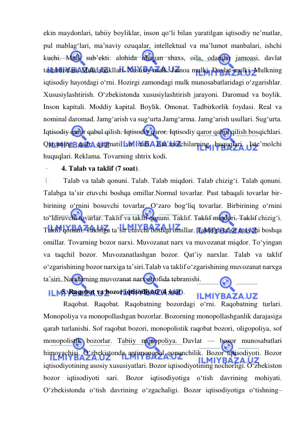  
 
ekin maydonlari, tabiiy boyliklar, inson qo‘li bilan yaratilgan iqtisodiy ne’matlar, 
pul mablag‘lari, ma’naviy ozuqalar, intellektual va ma’lumot manbalari, ishchi 
kuchi. Mulk sub’ekti: alohida olingan shaxs, oila, odamlar jamoasi, davlat 
tashkilotlari. Mulk shakllari. Xususiy mulk. Jamoa mulki. Davlat mulki. Mulkning 
iqtisodiy hayotdagi o‘rni. Hozirgi zamondagi mulk munosabatlaridagi o‘zgarishlar. 
Xususiylashtirish. O‘zbekistonda xususiylashtirish jarayoni. Daromad va boylik. 
Inson kapitali. Moddiy kapital. Boylik. Omonat. Tadbirkorlik foydasi. Real va 
nominal daromad. Jamg‘arish va sug‘urta.Jamg‘arma. Jamg‘arish usullari. Sug‘urta. 
Iqtisodiy qaror qabul qilish. Iqtisodiy qaror. Iqtisodiy qaror qabul qilish bosqichlari. 
Qarorning qadr qimmati va nafi. Iste’molchilarning huquqlari. Iste’molchi 
huquqlari. Reklama. Tovarning shtrix kodi.  
4. Talab va taklif (7 soat). 
 Talab va talab qonuni. Talab. Talab miqdori. Talab chizig‘i. Talab qonuni. 
Talabga ta’sir etuvchi boshqa omillar.Normal tovarlar. Past tabaqali tovarlar bir-
birining o‘rnini bosuvchi tovarlar. O‘zaro bog‘liq tovarlar. Birbirining o‘rnini 
to‘ldiruvchi tovarlar. Taklif va taklif qonuni. Taklif. Taklif miqdori. Taklif chizig‘i. 
Taklif qonuni. Taklifga ta’sir etuvchi boshqa omillar. Taklifga ta’sir etuvchi boshqa 
omillar. Tovarning bozor narxi. Muvozanat narx va muvozanat miqdor. To‘yingan 
va taqchil bozor. Muvozanatlashgan bozor. Qat’iy narxlar. Talab va taklif 
o‘zgarishining bozor narxiga ta’siri.Talab va taklif o‘zgarishining muvozanat narxga 
ta’siri. Narxlarning muvozanat narx atrofida tebranishi.  
5. Raqobat va bozor iqtisodiyoti (4 soat). 
 Raqobat. Raqobat. Raqobatning bozordagi o‘rni. Raqobatning turlari. 
Monopoliya va monopollashgan bozorlar. Bozorning monopollashganlik darajasiga 
qarab turlanishi. Sof raqobat bozori, monopolistik raqobat bozori, oligopoliya, sof 
monopolistik bozorlar. Tabiiy monopoliya. Davlat — bozor munosabatlari 
himoyachisi. O‘zbekistonda antimonopol qonunchilik. Bozor iqtisodiyoti. Bozor 
iqtisodiyotining asosiy xususiyatlari. Bozor iqtisodiyotining nochorligi. O‘zbekiston 
bozor iqtisodiyoti sari. Bozor iqtisodiyotiga o‘tish davrining mohiyati. 
O‘zbekistonda o‘tish davrining o‘zgachaligi. Bozor iqtisodiyotiga o‘tishning–
