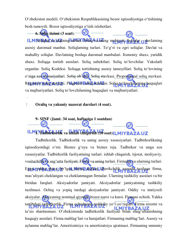  
 
O‘zbekiston modeli. O‘zbekiston Respublikasining bozor iqtisodiyotiga o‘tishining 
besh tamoyili. Bozor iqtisodiyotiga o‘tish islohotlari.  
6. Soliq tizimi (3 soat). 
 Soliqlar va ularning turlari. Soliq va uning mohiyati. Soliqlar – davlatning 
asosiy daromad manbai. Soliqlarning turlari. To‘g‘ri va egri soliqlar. Davlat va 
mahalliy soliqlar. Davlatning boshqa daromad manbalari. Jismoniy shaxs, yuridik 
shaxs. Soliqqa tortish asoslari. Soliq subektlari. Soliq to‘lovchilar. Vakolatli 
organlar. Soliq Kodeksi. Soliqqa tortishning asosiy tamoyillari. Soliq to‘lovining 
o‘ziga xos xususiyatlari. Soliq ob’ekti. Soliq stavkasi. Proporsional soliq stavkasi. 
Regressiv soliq stavkasi. Progressiv soliq stavkasi. Soliq to‘lovchilarning huquqlari 
va majburiyatlari. Soliq to‘lovchilarning huquqlari va majburiyatlari.  
 
Oraliq va yakuniy nazorat darslari (4 soat). 
 
9- SINF (Jami: 34 soat, haftasiga 1 soatdan) 
 
1. Tadbirkorlik va ishlab chiqarish (10 soat).  
Tadbirkorlik. Tadbirkorlik va uning asosiy xususiyatlari. Tadbirkorlikning 
iqtisodiyotdagi o‘rni. Biznes g‘oya va biznes reja. Tadbirkor va unga xos 
xususiyatlar. Tadbirkorlik faoliyatining turlari: ishlab chiqarish, tijorat, moliyaviy, 
vositachilik va sug‘urta faoliyati. Firma va uning turlari. Firmalar va ularning turlari. 
Egasi yakka shaxs bo‘lgan firma, shirkat, sherikchilik asosida tuzilgan firma, 
mas’uliyati cheklangan va cheklanmagan firmalar. Ularning tashkiliy asoslari va bir 
biridan farqlari. Aksiyadorlar jamiyati. Aksiyadorlar jamiyatining tashkiliy 
tuzilmasi. Ochiq va yopiq turdagi aksiyadorlar jamiyati. Oddiy va imtiyozli 
aksiyalar. Aksiyaning nominal qiymati, bozor narxi va kursi. Firmani ochish. Yakka 
tartibdagi tadbirkorlik. Firma ochishning tashkiliy yo‘l-yo‘riqlari. Firma nizomi va 
ta’sis shartnomasi. O‘zbekistonda tadbirkorlik faoliyati bilan shug‘ullanishning 
huquqiy asoslari. Firma mablag‘lari va harajatlari. Firmaning mablag‘lari. Asosiy va 
aylanma mablag‘lar. Amortizatsiya va amortizatsiya ajratmasi. Firmaning umumiy 
