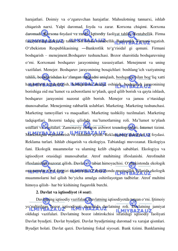  
 
harajatlari. Doimiy va o‘zgaruvchan harajatlar. Mahsulotning tannarxi, ishlab 
chiqarish narxi. Yalpi daromad, foyda va zarar. Korxona chiqimi. Korxona 
daromadi. Korxona foydasi va zarari. Iqtisodiy faoliyat tahlili. Rentabellik. Firma 
faoliyatining moliyaviy tahlili. Sof foyda, rentabellik. Bankrotlik. Firmani tugatish. 
O‘zbekiston Respublikasining ―Bankrotlik to‘g‘risida‖ gi qonuni. Firmani 
boshqarish – menejment.Boshqaruv tushunchasi. Bozor sharoitida boshqaruvning 
o‘rni. Korxonani boshqaruv jarayonining xususiyatlari. Menejment va uning 
vazifalari. Menejer. Boshqaruv jarayonining bosqichlari: boshlang‘ich vaziyatning 
tahlili, boshqarishdan ko‘zlangan maqsadni aniqlash, boshqaruv bilan bog‘liq xatti 
harakatlarni rejalashtirish, boshqaruvni amalga oshirish, boshqarish jarayonining 
borishiga oid ma’lumot va axborotlarni to‘plash, qayd qilib borish va qayta ishlash, 
boshqaruv jarayonini nazorat qilib borish. Menejer va jamoa o‘rtasidagi 
munosabatlar. Menejerning rahbarlik uslublari. Marketing. Marketing tushunchasi. 
Marketing tamoyillari va maqsadlari. Marketing tashkiliy tuzilmalari. Marketing 
tadqiqotlari. Bozorni tadqiq qilishda ma’lumotlarning roli. Ma’lumot to‘plash 
usullari va vositalari. Zamonaviy elektron axborot texnologiyalari. Internet tizimi. 
Marketingda rejalashtirish va oldindan aytish. Reklamaning ahamiyati va foydasi. 
Reklama turlari. Ishlab chiqarish va ekologiya. Tabiatdagi muvozanat. Ekologiya 
fani. Ekologik muammolar va ularning kelib chiqish sabablari. Ekologiya va 
iqtisodiyot orasidagi munosabatlar. Atrof muhitning ifloslanishi. Atrofmuhit 
ifloslanishini nazorat qilish. Davlat — tabiat himoyachisi. O‘zbekistonda ekologik 
muammolar. Orol dengizi muammosi. O‘zbekistonda mustaqillik yillarida ekologik 
muammolarni hal qilish bo‘yicha amalga oshirilayotgan tadbirlar. Atrof muhitni 
himoya qilish– har bir kishining fuqarolik burchi.  
2. Davlat va iqtisodiyot (4 soat). 
Davlatning iqtisodiy vazifalari. Davlatning iqtisodiyotda tutgan o‘rni. Ijtimoiy 
yo‘naltirilgan bozor iqtisodiyoti sharoitida davlatning roli. Davlatning jamiyat 
oldidagi vazifalari. Davlatning bozor ishtirokchisi sifatidagi iqtisodiy faoliyati 
Davlat byudjeti. Davlat byudjeti. Davlat byudjetining daromad va xarajat qismlari. 
Byudjet holati. Davlat qarzi. Davlatning fiskal siyosati. Bank tizimi. Banklarning 
