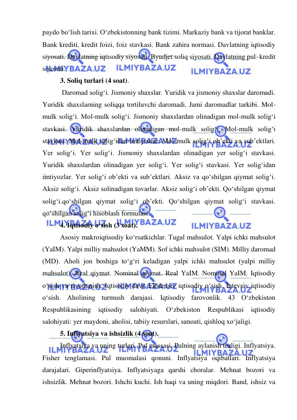  
 
paydo bo‘lish tarixi. O‘zbekistonning bank tizimi. Markaziy bank va tijorat banklar. 
Bank krediti, kredit foizi, foiz stavkasi. Bank zahira normasi. Davlatning iqtisodiy 
siyosati. Davlatning iqtisodiy siyosati. Byudjet soliq siyosati. Davlatning pul–kredit 
siyosati.  
3. Soliq turlari (4 soat). 
 Daromad solig‘i. Jismoniy shaxslar. Yuridik va jismoniy shaxslar daromadi. 
Yuridik shaxslarning soliqqa tortiluvchi daromadi. Jami daromadlar tarkibi. Mol-
mulk solig‘i. Mol-mulk solig‘i. Jismoniy shaxslardan olinadigan mol-mulk solig‘i 
stavkasi. Yuridik shaxslardan olinadigan mol-mulk solig‘i. Mol-mulk solig‘i 
stavkasi. Mol-mulk solig‘idan imtiyozlar. Mol-mulk solig‘i ob’ekti va sub’ektlari. 
Yer solig‘i. Yer solig‘i. Jismoniy shaxslardan olinadigan yer solig‘i stavkasi. 
Yuridik shaxslardan olinadigan yer solig‘i. Yer solig‘i stavkasi. Yer solig‘idan 
imtiyozlar. Yer solig‘i ob’ekti va sub’ektlari. Aksiz va qo‘shilgan qiymat solig‘i. 
Aksiz solig‘i. Aksiz solinadigan tovarlar. Aksiz solig‘i ob’ekti. Qo‘shilgan qiymat 
solig‘i.qo‘shilgan qiymat solig‘i ob’ekti. Qo‘shilgan qiymat solig‘i stavkasi. 
qo‘shilgan solig‘i hisoblash formulasi.  
4. Iqtisodiy o‘sish (3 soat).  
Asosiy makroiqtisodiy ko‘rsatkichlar. Tugal mahsulot. Yalpi ichki mahsulot 
(YaIM). Yalpi milliy mahsulot (YaMM). Sof ichki mahsulot (SIM). Milliy daromad 
(MD). Aholi jon boshiga to‘g‘ri keladigan yalpi ichki mahsulot (yalpi milliy 
mahsulot). Real qiymat. Nominal qiymat. Real YaIM. Nominal YaIM. Iqtisodiy 
o‘sish va rivojlanish. Iqtisodiy davr. Ekstensiv iqtisodiy o‘sish. Intevsiv iqtisodiy 
o‘sish. Aholining turmush darajasi. Iqtisodiy farovonlik. 43 O‘zbekiston 
Respublikasining iqtisodiy 
salohiyati. O‘zbekiston Respublikasi iqtisodiy 
salohiyati: yer maydoni, aholisi, tabiiy resurslari, sanoati, qishloq xo‘jaligi.  
5. Inflyatsiya va ishsizlik (4 soat).  
Inflyatsiya va uning turlari. Pul massasi. Pulning aylanish tezligi. Inflyatsiya. 
Fisher tenglamasi. Pul muomalasi qonuni. Inflyatsiya oqibatlari. Inflyatsiya 
darajalari. Giperinflyatsiya. Inflyatsiyaga qarshi choralar. Mehnat bozori va 
ishsizlik. Mehnat bozori. Ishchi kuchi. Ish haqi va uning miqdori. Band, ishsiz va 
