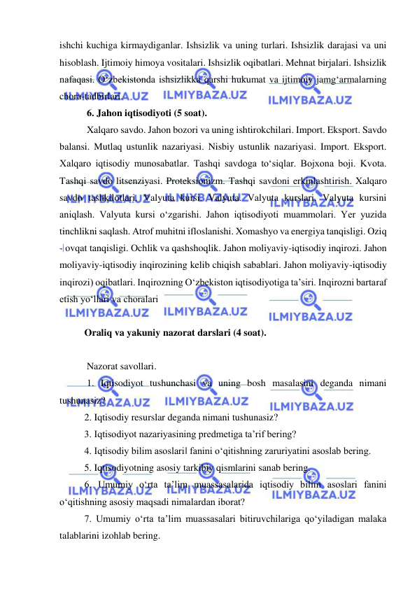  
 
ishchi kuchiga kirmaydiganlar. Ishsizlik va uning turlari. Ishsizlik darajasi va uni 
hisoblash. Ijtimoiy himoya vositalari. Ishsizlik oqibatlari. Mehnat birjalari. Ishsizlik 
nafaqasi. O‘zbekistonda ishsizlikka qarshi hukumat va ijtimoiy jamg‘armalarning 
chora-tadbirlari. 
 6. Jahon iqtisodiyoti (5 soat). 
 Xalqaro savdo. Jahon bozori va uning ishtirokchilari. Import. Eksport. Savdo 
balansi. Mutlaq ustunlik nazariyasi. Nisbiy ustunlik nazariyasi. Import. Eksport. 
Xalqaro iqtisodiy munosabatlar. Tashqi savdoga to‘siqlar. Bojxona boji. Kvota. 
Tashqi savdo litsenziyasi. Proteksionizm. Tashqi savdoni erkinlashtirish. Xalqaro 
savdo tashkilotlari. Valyuta kursi. Valyuta. Valyuta kurslari. Valyuta kursini 
aniqlash. Valyuta kursi o‘zgarishi. Jahon iqtisodiyoti muammolari. Yer yuzida 
tinchlikni saqlash. Atrof muhitni ifloslanishi. Xomashyo va energiya tanqisligi. Oziq 
- ovqat tanqisligi. Ochlik va qashshoqlik. Jahon moliyaviy-iqtisodiy inqirozi. Jahon 
moliyaviy-iqtisodiy inqirozining kelib chiqish sabablari. Jahon moliyaviy-iqtisodiy 
inqirozi) oqibatlari. Inqirozning O‘zbekiston iqtisodiyotiga ta’siri. Inqirozni bartaraf 
etish yo‘llari va choralari 
 
Oraliq va yakuniy nazorat darslari (4 soat). 
 
 Nazorat savollari. 
 1. Iqtisodiyot tushunchasi va uning bosh masalasini deganda nimani 
tushunasiz?  
2. Iqtisodiy resurslar deganda nimani tushunasiz? 
3. Iqtisodiyot nazariyasining predmetiga ta’rif bering?  
4. Iqtisodiy bilim asoslari‖ fanini o‘qitishning zaruriyatini asoslab bering.  
5. Iqtisodiyotning asosiy tarkibiy qismlarini sanab bering. 
6. Umumiy o‘rta ta’lim muassasalarida iqtisodiy bilim asoslari fanini 
o‘qitishning asosiy maqsadi nimalardan iborat?  
7. Umumiy o‘rta ta’lim muassasalari bitiruvchilariga qo‘yiladigan malaka 
talablarini izohlab bering. 
