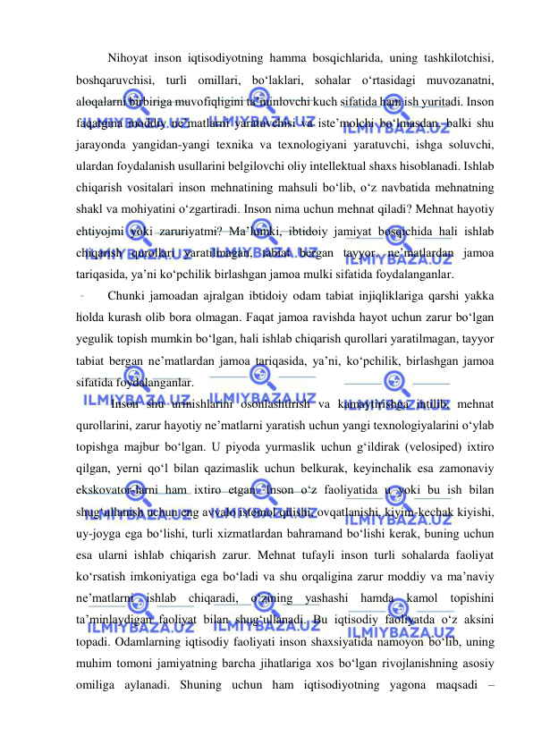  
 
Nihoyat inson iqtisodiyotning hamma bosqichlarida, uning tashkilotchisi, 
boshqaruvchisi, turli omillari, bo‘laklari, sohalar o‘rtasidagi muvozanatni, 
aloqalarni birbiriga muvofiqligini ta’minlovchi kuch sifatida ham ish yuritadi. Inson 
faqatgina moddiy ne’matlarni yaratuvchisi va iste’molchi bo‘lmasdan, balki shu 
jarayonda yangidan-yangi texnika va texnologiyani yaratuvchi, ishga soluvchi, 
ulardan foydalanish usullarini belgilovchi oliy intellektual shaxs hisoblanadi. Ishlab 
chiqarish vositalari inson mehnatining mahsuli bo‘lib, o‘z navbatida mehnatning 
shakl va mohiyatini o‘zgartiradi. Inson nima uchun mehnat qiladi? Mehnat hayotiy 
ehtiyojmi yoki zaruriyatmi? Ma’lumki, ibtidoiy jamiyat bosqichida hali ishlab 
chiqarish qurollari yaratilmagan, tabiat bergan tayyor, ne’matlardan jamoa 
tariqasida, ya’ni ko‘pchilik birlashgan jamoa mulki sifatida foydalanganlar.  
Chunki jamoadan ajralgan ibtidoiy odam tabiat injiqliklariga qarshi yakka 
holda kurash olib bora olmagan. Faqat jamoa ravishda hayot uchun zarur bo‘lgan 
yegulik topish mumkin bo‘lgan, hali ishlab chiqarish qurollari yaratilmagan, tayyor 
tabiat bergan ne’matlardan jamoa tariqasida, ya’ni, ko‘pchilik, birlashgan jamoa 
sifatida foydalanganlar. 
 Inson shu urinishlarini osonlashtirish va kamaytirishga intilib, mehnat 
qurollarini, zarur hayotiy ne’matlarni yaratish uchun yangi texnologiyalarini o‘ylab 
topishga majbur bo‘lgan. U piyoda yurmaslik uchun g‘ildirak (velosiped) ixtiro 
qilgan, yerni qo‘l bilan qazimaslik uchun belkurak, keyinchalik esa zamonaviy 
ekskovator-larni ham ixtiro etgan. Inson o‘z faoliyatida u yoki bu ish bilan 
shug‘ullanish uchun eng avvalo istemol qilishi, ovqatlanishi, kiyim-kechak kiyishi, 
uy-joyga ega bo‘lishi, turli xizmatlardan bahramand bo‘lishi kerak, buning uchun 
esa ularni ishlab chiqarish zarur. Mehnat tufayli inson turli sohalarda faoliyat 
ko‘rsatish imkoniyatiga ega bo‘ladi va shu orqaligina zarur moddiy va ma’naviy 
ne’matlarni ishlab chiqaradi, o‘zining yashashi hamda kamol topishini 
ta’minlaydigan faoliyat bilan shug‘ullanadi. Bu iqtisodiy faoliyatda o‘z aksini 
topadi. Odamlarning iqtisodiy faoliyati inson shaxsiyatida namoyon bo‘lib, uning 
muhim tomoni jamiyatning barcha jihatlariga xos bo‘lgan rivojlanishning asosiy 
omiliga aylanadi. Shuning uchun ham iqtisodiyotning yagona maqsadi – 
