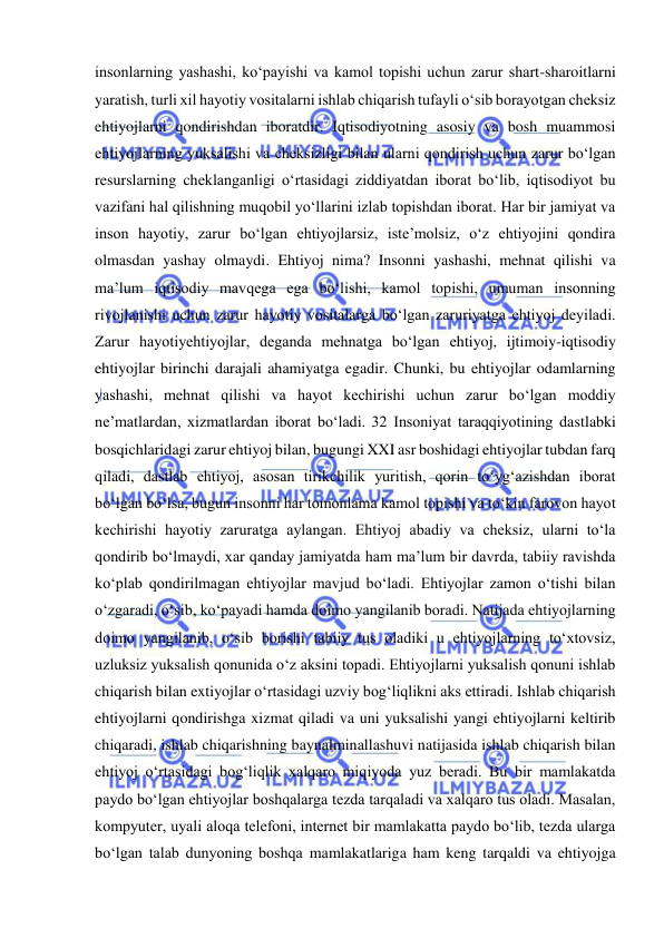  
 
insonlarning yashashi, ko‘payishi va kamol topishi uchun zarur shart-sharoitlarni 
yaratish, turli xil hayotiy vositalarni ishlab chiqarish tufayli o‘sib borayotgan cheksiz 
ehtiyojlarni qondirishdan iboratdir. Iqtisodiyotning asosiy va bosh muammosi 
ehtiyojlarning yuksalishi va cheksizligi bilan ularni qondirish uchun zarur bo‘lgan 
resurslarning cheklanganligi o‘rtasidagi ziddiyatdan iborat bo‘lib, iqtisodiyot bu 
vazifani hal qilishning muqobil yo‘llarini izlab topishdan iborat. Har bir jamiyat va 
inson hayotiy, zarur bo‘lgan ehtiyojlarsiz, iste’molsiz, o‘z ehtiyojini qondira 
olmasdan yashay olmaydi. Ehtiyoj nima? Insonni yashashi, mehnat qilishi va 
ma’lum iqtisodiy mavqega ega bo‘lishi, kamol topishi, umuman insonning 
rivojlanishi uchun zarur hayotiy vositalarga bo‘lgan zaruriyatga ehtiyoj deyiladi. 
Zarur hayotiyehtiyojlar, deganda mehnatga bo‘lgan ehtiyoj, ijtimoiy-iqtisodiy 
ehtiyojlar birinchi darajali ahamiyatga egadir. Chunki, bu ehtiyojlar odamlarning 
yashashi, mehnat qilishi va hayot kechirishi uchun zarur bo‘lgan moddiy 
ne’matlardan, xizmatlardan iborat bo‘ladi. 32 Insoniyat taraqqiyotining dastlabki 
bosqichlaridagi zarur ehtiyoj bilan, bugungi XXI asr boshidagi ehtiyojlar tubdan farq 
qiladi, dastlab ehtiyoj, asosan tirikchilik yuritish, qorin to‘yg‘azishdan iborat 
bo‘lgan bo‘lsa, bugun insonni har tomonlama kamol topishi va to‘kin farovon hayot 
kechirishi hayotiy zaruratga aylangan. Ehtiyoj abadiy va cheksiz, ularni to‘la 
qondirib bo‘lmaydi, xar qanday jamiyatda ham ma’lum bir davrda, tabiiy ravishda 
ko‘plab qondirilmagan ehtiyojlar mavjud bo‘ladi. Ehtiyojlar zamon o‘tishi bilan 
o‘zgaradi, o‘sib, ko‘payadi hamda doimo yangilanib boradi. Natijada ehtiyojlarning 
doimo yangilanib, o‘sib borishi tabiiy tus oladiki u ehtiyojlarning to‘xtovsiz, 
uzluksiz yuksalish qonunida o‘z aksini topadi. Ehtiyojlarni yuksalish qonuni ishlab 
chiqarish bilan extiyojlar o‘rtasidagi uzviy bog‘liqlikni aks ettiradi. Ishlab chiqarish 
ehtiyojlarni qondirishga xizmat qiladi va uni yuksalishi yangi ehtiyojlarni keltirib 
chiqaradi, ishlab chiqarishning baynalminallashuvi natijasida ishlab chiqarish bilan 
ehtiyoj o‘rtasidagi bog‘liqlik xalqaro miqiyoda yuz beradi. Bu bir mamlakatda 
paydo bo‘lgan ehtiyojlar boshqalarga tezda tarqaladi va xalqaro tus oladi. Masalan, 
kompyuter, uyali aloqa telefoni, internet bir mamlakatta paydo bo‘lib, tezda ularga 
bo‘lgan talab dunyoning boshqa mamlakatlariga ham keng tarqaldi va ehtiyojga 
