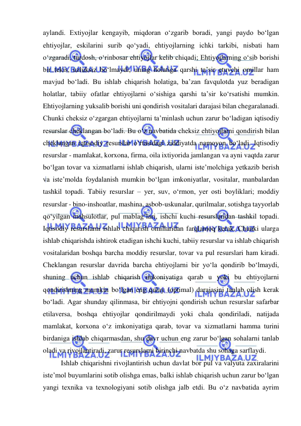  
 
aylandi. Extiyojlar kengayib, miqdoran o‘zgarib boradi, yangi paydo bo‘lgan 
ehtiyojlar, eskilarini surib qo‘yadi, ehtiyojlarning ichki tarkibi, nisbati ham 
o‘zgaradi, turdosh, o‘rinbosar ehtiyojlar kelib chiqadi; Ehtiyojlarning o‘sib borishi 
bir tekis, uzluksiz bo‘lmaydi, uning holatiga qarshi ta’sir etuvchi omillar ham 
mavjud bo‘ladi. Bu ishlab chiqarish holatiga, ba’zan favqulotda yuz beradigan 
holatlar, tabiiy ofatlar ehtiyojlarni o‘sishiga qarshi ta’sir ko‘rsatishi mumkin. 
Ehtiyojlarning yuksalib borishi uni qondirish vositalari darajasi bilan chegaralanadi. 
Chunki cheksiz o‘zgargan ehtiyojlarni ta’minlash uchun zarur bo‘ladigan iqtisodiy 
resurslar cheklangan bo‘ladi. Bu o‘z navbatida cheksiz ehtiyojlarni qondirish bilan 
cheklangan iqtisodiy resurslar o‘rtasidagi ziddiyatda namoyon bo‘ladi. Iqtisodiy 
resurslar - mamlakat, korxona, firma, oila ixtiyorida jamlangan va ayni vaqtda zarur 
bo‘lgan tovar va xizmatlarni ishlab chiqarish, ularni iste’molchiga yetkazib berish 
va iste’molda foydalanish mumkin bo‘lgan imkoniyatlar, vositalar, manbalardan 
tashkil topadi. Tabiiy resurslar – yer, suv, o‘rmon, yer osti boyliklari; moddiy 
resurslar - bino-inshoatlar, mashina, asbob-uskunalar, qurilmalar, sotishga tayyorlab 
qo‘yilgan mahsulotlar, pul mablag‘lari, ishchi kuchi resurslaridan tashkil topadi. 
Iqtisodiy resurslarni ishlab chiqarish omillaridan farqlamoq kerak. Chunki ularga 
ishlab chiqarishda ishtirok etadigan ishchi kuchi, tabiiy resurslar va ishlab chiqarish 
vositalaridan boshqa barcha moddiy resurslar, tovar va pul resurslari ham kiradi. 
Cheklangan resurslar davrida barcha ehtiyojlarni bir yo‘la qondirib bo‘lmaydi, 
shuning uchun ishlab chiqarish imkoniyatiga qarab u yoki bu ehtiyojlarni 
qondirishning mumkin bo‘lgan eng qulay (optimal) darajasini tanlab olish kerak 
bo‘ladi. Agar shunday qilinmasa, bir ehtiyojni qondirish uchun resurslar safarbar 
etilaversa, boshqa ehtiyojlar qondirilmaydi yoki chala qondiriladi, natijada 
mamlakat, korxona o‘z imkoniyatiga qarab, tovar va xizmatlarni hamma turini 
birdaniga ishlab chiqarmasdan, shu davr uchun eng zarur bo‘lgan sohalarni tanlab 
oladi va rivojlantiradi, zarur resurslarni birinchi navbatda shu sohaga sarflaydi.  
Ishlab chiqarishni rivojlantirish uchun davlat bor pul va valyuta zaxiralarini 
iste’mol buyumlarini sotib olishga emas, balki ishlab chiqarish uchun zarur bo‘lgan 
yangi texnika va texnologiyani sotib olishga jalb etdi. Bu o‘z navbatida ayrim 
