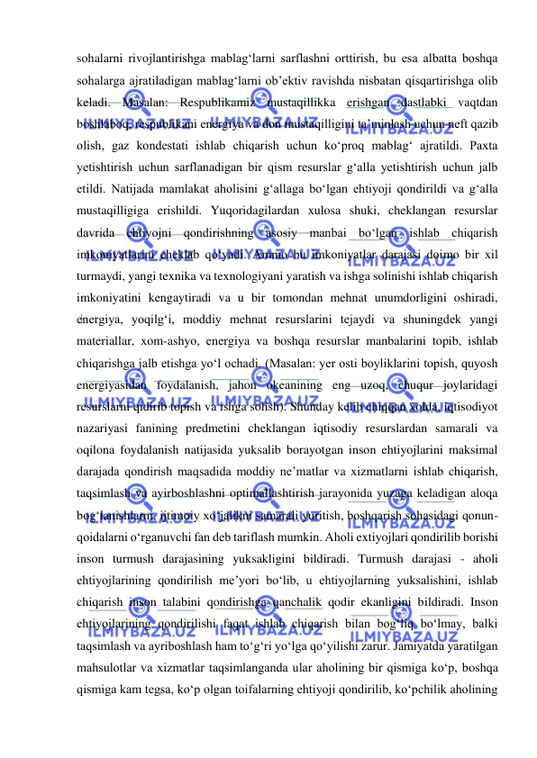  
 
sohalarni rivojlantirishga mablag‘larni sarflashni orttirish, bu esa albatta boshqa 
sohalarga ajratiladigan mablag‘larni ob’ektiv ravishda nisbatan qisqartirishga olib 
keladi. Masalan: Respublikamiz mustaqillikka erishgan dastlabki vaqtdan 
boshlaboq, respublikani energiya va don mustaqilligini ta’minlash uchun neft qazib 
olish, gaz kondestati ishlab chiqarish uchun ko‘proq mablag‘ ajratildi. Paxta 
yetishtirish uchun sarflanadigan bir qism resurslar g‘alla yetishtirish uchun jalb 
etildi. Natijada mamlakat aholisini g‘allaga bo‘lgan ehtiyoji qondirildi va g‘alla 
mustaqilligiga erishildi. Yuqoridagilardan xulosa shuki, cheklangan resurslar 
davrida ehtiyojni qondirishning asosiy manbai bo‘lgan ishlab chiqarish 
imkoniyatlarini cheklab qo‘yadi. Ammo bu imkoniyatlar darajasi doimo bir xil 
turmaydi, yangi texnika va texnologiyani yaratish va ishga solinishi ishlab chiqarish 
imkoniyatini kengaytiradi va u bir tomondan mehnat unumdorligini oshiradi, 
energiya, yoqilg‘i, moddiy mehnat resurslarini tejaydi va shuningdek yangi 
materiallar, xom-ashyo, energiya va boshqa resurslar manbalarini topib, ishlab 
chiqarishga jalb etishga yo‘l ochadi. (Masalan: yer osti boyliklarini topish, quyosh 
energiyasidan foydalanish, jahon okeanining eng uzoq, chuqur joylaridagi 
resurslarni qidirib topish va ishga solish). Shunday kelib chiqqan xolda, iqtisodiyot 
nazariyasi fanining predmetini cheklangan iqtisodiy resurslardan samarali va 
oqilona foydalanish natijasida yuksalib borayotgan inson ehtiyojlarini maksimal 
darajada qondirish maqsadida moddiy ne’matlar va xizmatlarni ishlab chiqarish, 
taqsimlash va ayirboshlashni optimallashtirish jarayonida yuzaga keladigan aloqa 
bog‘lanishlarni, ijtimoiy xo‘jalikni samarali yuritish, boshqarish sohasidagi qonun-
qoidalarni o‘rganuvchi fan deb tariflash mumkin. Aholi extiyojlari qondirilib borishi 
inson turmush darajasining yuksakligini bildiradi. Turmush darajasi - aholi 
ehtiyojlarining qondirilish me’yori bo‘lib, u ehtiyojlarning yuksalishini, ishlab 
chiqarish inson talabini qondirishga qanchalik qodir ekanligini bildiradi. Inson 
ehtiyojlarining qondirilishi faqat ishlab chiqarish bilan bog‘liq bo‘lmay, balki 
taqsimlash va ayriboshlash ham to‘g‘ri yo‘lga qo‘yilishi zarur. Jamiyatda yaratilgan 
mahsulotlar va xizmatlar taqsimlanganda ular aholining bir qismiga ko‘p, boshqa 
qismiga kam tegsa, ko‘p olgan toifalarning ehtiyoji qondirilib, ko‘pchilik aholining 
