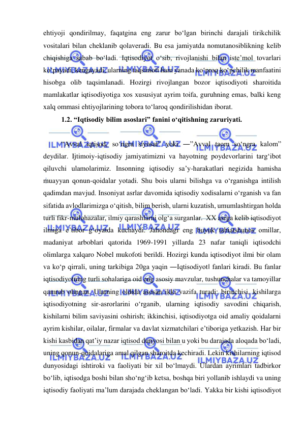  
 
ehtiyoji qondirilmay, faqatgina eng zarur bo‘lgan birinchi darajali tirikchilik 
vositalari bilan cheklanib qolaveradi. Bu esa jamiyatda nomutanosiblikning kelib 
chiqishiga sabab bo‘ladi. Iqtisodiyot o‘sib, rivojlanishi bilan iste’mol tovarlari 
ko‘payadi, kengayadi, ularning taqsimoti ham yanada ko‘proq ko‘pchilik manfaatini 
hisobga olib taqsimlanadi. Hozirgi rivojlangan bozor iqtisodiyoti sharoitida 
mamlakatlar iqtisodiyotiga xos xususiyat ayrim toifa, guruhning emas, balki keng 
xalq ommasi ehtiyojlarining tobora to‘laroq qondirilishidan iborat.  
1.2. “Iqtisodiy bilim asoslari” fanini o‘qitishning zaruriyati.  
 
“Avval iqtisod, so‘ngra siyosat” yoki ―”Avval taom so‘ngra kalom” 
deydilar. Ijtimoiy-iqtisodiy jamiyatimizni va hayotning poydevorlarini targ‘ibot 
qiluvchi ulamolarimiz. Insonning iqtisodiy sa’y-harakatlari negizida hamisha 
muayyan qonun-qoidalar yotadi. Shu bois ularni bilishga va o‘rganishga intilish 
qadimdan mavjud. Insoniyat asrlar davomida iqtisodiy xodisalarni o‘rganish va fan 
sifatida avlodlarimizga o‘qitish, bilim berish, ularni kuzatish, umumlashtirgan holda 
turli fikr-mulohazalar, ilmiy qarashlarni olg‘a surganlar.  XX asrga kelib iqtisodiyot 
ilmiga e’tibor g‘oyatda kuchaydi. Jahondagi eng buyuk tabiatshunos omillar, 
madaniyat arboblari qatorida 1969-1991 yillarda 23 nafar taniqli iqtisodchi 
olimlarga xalqaro Nobel mukofoti berildi. Hozirgi kunda iqtisodiyot ilmi bir olam 
va ko‘p qirrali, uning tarkibiga 20ga yaqin ―Iqtisodiyot‖ fanlari kiradi. Bu fanlar 
iqtisodiyotning turli sohalariga oid eng asosiy mavzular, tushunchalar va tamoyillar 
qamrab olingan. Ularning oldida asosan ikki vazifa turadi: birinchisi, kishilarga 
iqtisodiyotning sir-asrorlarini o‘rganib, ularning iqtisodiy savodini chiqarish, 
kishilarni bilim saviyasini oshirish; ikkinchisi, iqtisodiyotga oid amaliy qoidalarni 
ayrim kishilar, oilalar, firmalar va davlat xizmatchilari e’tiboriga yetkazish. Har bir 
kishi kasbidan qat’iy nazar iqtisod dunyosi bilan u yoki bu darajada aloqada bo‘ladi, 
uning qonun-qoidalariga amal qilgan sharoitda kechiradi. Lekin kishilarning iqtisod 
dunyosidagi ishtiroki va faoliyati bir xil bo‘lmaydi. Ulardan ayrimlari tadbirkor 
bo‘lib, iqtisodga boshi bilan sho‘ng‘ib ketsa, boshqa biri yollanib ishlaydi va uning 
iqtisodiy faoliyati ma’lum darajada cheklangan bo‘ladi. Yakka bir kishi iqtisodiyot 
