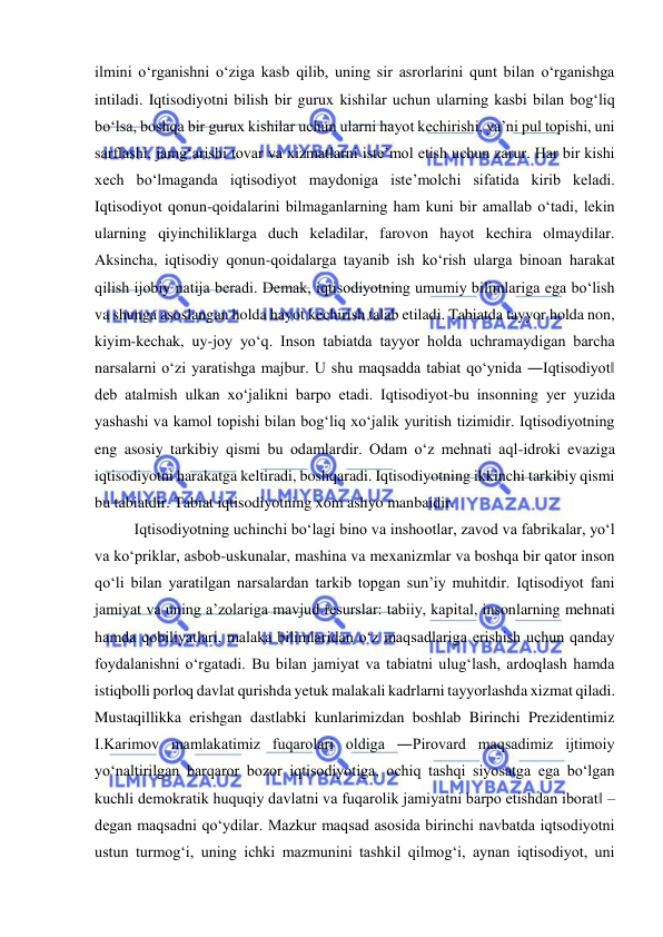  
 
ilmini o‘rganishni o‘ziga kasb qilib, uning sir asrorlarini qunt bilan o‘rganishga 
intiladi. Iqtisodiyotni bilish bir gurux kishilar uchun ularning kasbi bilan bog‘liq 
bo‘lsa, boshqa bir gurux kishilar uchun ularni hayot kechirishi, ya’ni pul topishi, uni 
sarflashi, jamg‘arishi tovar va xizmatlarni iste’mol etish uchun zarur. Har bir kishi 
xech bo‘lmaganda iqtisodiyot maydoniga iste’molchi sifatida kirib keladi. 
Iqtisodiyot qonun-qoidalarini bilmaganlarning ham kuni bir amallab o‘tadi, lekin 
ularning qiyinchiliklarga duch keladilar, farovon hayot kechira olmaydilar. 
Aksincha, iqtisodiy qonun-qoidalarga tayanib ish ko‘rish ularga binoan harakat 
qilish ijobiy natija beradi. Demak, iqtisodiyotning umumiy bilimlariga ega bo‘lish 
va shunga asoslangan holda hayot kechirish talab etiladi. Tabiatda tayyor holda non, 
kiyim-kechak, uy-joy yo‘q. Inson tabiatda tayyor holda uchramaydigan barcha 
narsalarni o‘zi yaratishga majbur. U shu maqsadda tabiat qo‘ynida ―Iqtisodiyot‖ 
deb atalmish ulkan xo‘jalikni barpo etadi. Iqtisodiyot-bu insonning yer yuzida 
yashashi va kamol topishi bilan bog‘liq xo‘jalik yuritish tizimidir. Iqtisodiyotning 
eng asosiy tarkibiy qismi bu odamlardir. Odam o‘z mehnati aql-idroki evaziga 
iqtisodiyotni harakatga keltiradi, boshqaradi. Iqtisodiyotning ikkinchi tarkibiy qismi 
bu tabiatdir. Tabiat iqtisodiyotning xom ashyo manbaidir.  
Iqtisodiyotning uchinchi bo‘lagi bino va inshootlar, zavod va fabrikalar, yo‘l 
va ko‘priklar, asbob-uskunalar, mashina va mexanizmlar va boshqa bir qator inson 
qo‘li bilan yaratilgan narsalardan tarkib topgan sun’iy muhitdir. Iqtisodiyot fani 
jamiyat va uning a’zolariga mavjud resurslar: tabiiy, kapital, insonlarning mehnati 
hamda qobiliyatlari, malaka bilimlaridan o‘z maqsadlariga erishish uchun qanday 
foydalanishni o‘rgatadi. Bu bilan jamiyat va tabiatni ulug‘lash, ardoqlash hamda 
istiqbolli porloq davlat qurishda yetuk malakali kadrlarni tayyorlashda xizmat qiladi. 
Mustaqillikka erishgan dastlabki kunlarimizdan boshlab Birinchi Prezidentimiz 
I.Karimov mamlakatimiz fuqarolari oldiga ―Pirovard maqsadimiz ijtimoiy 
yo‘naltirilgan barqaror bozor iqtisodiyotiga, ochiq tashqi siyosatga ega bo‘lgan 
kuchli demokratik huquqiy davlatni va fuqarolik jamiyatni barpo etishdan iborat‖ – 
degan maqsadni qo‘ydilar. Mazkur maqsad asosida birinchi navbatda iqtsodiyotni 
ustun turmog‘i, uning ichki mazmunini tashkil qilmog‘i, aynan iqtisodiyot, uni 
