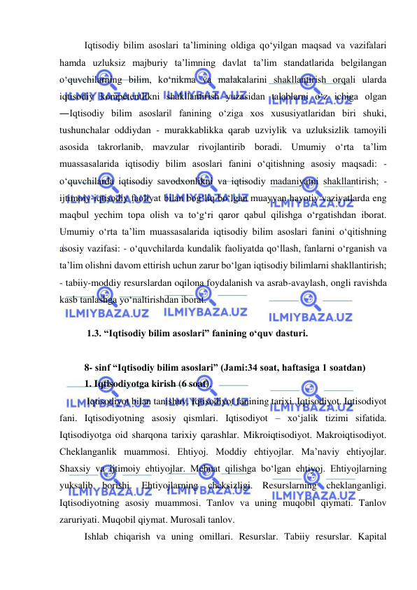  
 
Iqtisodiy bilim asoslari ta’limining oldiga qo‘yilgan maqsad va vazifalari 
hamda uzluksiz majburiy ta’limning davlat ta’lim standatlarida belgilangan 
o‘quvchilarning bilim, ko‘nikma va malakalarini shakllantirish orqali ularda 
iqtisodiy kompetentlikni shakllantirish yuzasidan talablarni o‘z ichiga olgan 
―Iqtisodiy bilim asoslari‖ fanining o‘ziga xos xususiyatlaridan biri shuki, 
tushunchalar oddiydan - murakkablikka qarab uzviylik va uzluksizlik tamoyili 
asosida takrorlanib, mavzular rivojlantirib boradi. Umumiy o‘rta ta’lim 
muassasalarida iqtisodiy bilim asoslari fanini o‘qitishning asosiy maqsadi: - 
o‘quvchilarda iqtisodiy savodxonlikni va iqtisodiy madaniyatni shakllantirish; - 
ijtimoiy-iqtisodiy faoliyat bilan bog‘liq bo‘lgan muayyan hayotiy vaziyatlarda eng 
maqbul yechim topa olish va to‘g‘ri qaror qabul qilishga o‘rgatishdan iborat. 
Umumiy o‘rta ta’lim muassasalarida iqtisodiy bilim asoslari fanini o‘qitishning 
asosiy vazifasi: - o‘quvchilarda kundalik faoliyatda qo‘llash, fanlarni o‘rganish va 
ta’lim olishni davom ettirish uchun zarur bo‘lgan iqtisodiy bilimlarni shakllantirish; 
- tabiiy-moddiy resurslardan oqilona foydalanish va asrab-avaylash, ongli ravishda 
kasb tanlashga yo‘naltirishdan iborat.  
 
 1.3. “Iqtisodiy bilim asoslari” fanining o‘quv dasturi.  
 
8- sinf “Iqtisodiy bilim asoslari” (Jami:34 soat, haftasiga 1 soatdan)  
1. Iqtisodiyotga kirish (6 soat). 
 Iqtisodiyot bilan tanishuv. Iqtisodiyot fanining tarixi. Iqtisodiyot. Iqtisodiyot 
fani. Iqtisodiyotning asosiy qismlari. Iqtisodiyot – xo‘jalik tizimi sifatida. 
Iqtisodiyotga oid sharqona tarixiy qarashlar. Mikroiqtisodiyot. Makroiqtisodiyot. 
Cheklanganlik muammosi. Ehtiyoj. Moddiy ehtiyojlar. Ma’naviy ehtiyojlar. 
Shaxsiy va ijtimoiy ehtiyojlar. Mehnat qilishga bo‘lgan ehtiyoj. Ehtiyojlarning 
yuksalib borishi. Ehtiyojlarning cheksizligi. Resurslarning cheklanganligi. 
Iqtisodiyotning asosiy muammosi. Tanlov va uning muqobil qiymati. Tanlov 
zaruriyati. Muqobil qiymat. Murosali tanlov.  
Ishlab chiqarish va uning omillari. Resurslar. Tabiiy resurslar. Kapital 
