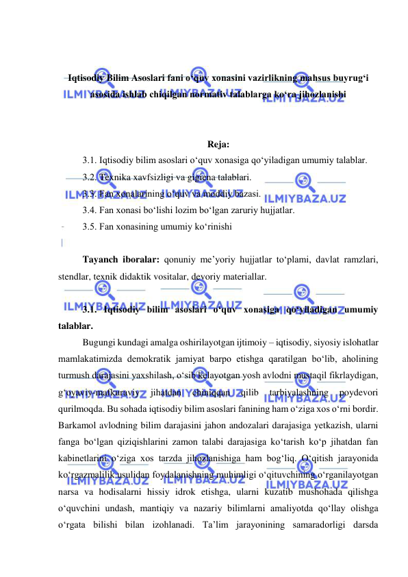  
 
 
 
Iqtisodiy Bilim Asoslari fani o‘quv xonasini vazirlikning mahsus buyrug‘i 
asosida ishlab chiqilgan normativ talablarga ko‘ra jihozlanishi 
 
 
Reja: 
3.1. Iqtisodiy bilim asoslari o‘quv xonasiga qo‘yiladigan umumiy talablar.  
3.2. Texnika xavfsizligi va gigiena talablari.  
3.3. Fan xonalarining o‘quv va moddiy bazasi.  
3.4. Fan xonasi bo‘lishi lozim bo‘lgan zaruriy hujjatlar.  
3.5. Fan xonasining umumiy ko‘rinishi  
 
Tayanch iboralar: qonuniy me’yoriy hujjatlar to‘plami, davlat ramzlari, 
stendlar, texnik didaktik vositalar, devoriy materiallar.  
 
3.1. Iqtisodiy bilim asoslari o‘quv xonasiga qo‘yiladigan umumiy 
talablar.  
Bugungi kundagi amalga oshirilayotgan ijtimoiy – iqtisodiy, siyosiy islohatlar 
mamlakatimizda demokratik jamiyat barpo etishga qaratilgan bo‘lib, aholining 
turmush darajasini yaxshilash, o‘sib kelayotgan yosh avlodni mustaqil fikrlaydigan, 
g‘oyaviy-mafkuraviy 
jihatdan 
chiniqqan 
qilib 
tarbiyalashning 
poydevori 
qurilmoqda. Bu sohada iqtisodiy bilim asoslari fanining ham o‘ziga xos o‘rni bordir. 
Barkamol avlodning bilim darajasini jahon andozalari darajasiga yetkazish, ularni 
fanga bo‘lgan qiziqishlarini zamon talabi darajasiga ko‘tarish ko‘p jihatdan fan 
kabinetlarini o‘ziga xos tarzda jihozlanishiga ham bog‘liq. O‘qitish jarayonida 
ko‘rgazmalilik usulidan foydalanishning muhimligi o‘qituvchining o‘rganilayotgan 
narsa va hodisalarni hissiy idrok etishga, ularni kuzatib mushohada qilishga 
o‘quvchini undash, mantiqiy va nazariy bilimlarni amaliyotda qo‘llay olishga 
o‘rgata bilishi bilan izohlanadi. Ta’lim jarayonining samaradorligi darsda 
